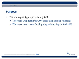 Course Name




   Purpose
   • The main point/purpose to my talk…
           • There are wonderful test/QA tools available for Android!
           • There are no excuses for skipping unit testing in Android!




Copyright © Intertech, Inc. • www.Intertech.com • 800-866-9884 Slide 4
 