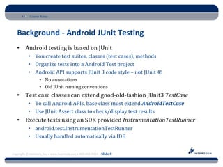 Course Name




   Background - Android JUnit Testing
   • Android testing is based on JUnit
           • You create test suites, classes (test cases), methods
           • Organize tests into a Android Test project
           • Android API supports JUnit 3 code style – not JUnit 4!
                   • No annotations
                   • Old JUnit naming conventions
   • Test case classes can extend good-old-fashion JUnit3 TestCase
           • To call Android APIs, base class must extend AndroidTestCase
           • Use JUnit Assert class to check/display test results
   • Execute tests using an SDK provided InstrumentationTestRunner
           • android.test.InstrumentationTestRunner
           • Usually handled automatically via IDE


Copyright © Intertech, Inc. • www.Intertech.com • 800-866-9884 Slide 8
 