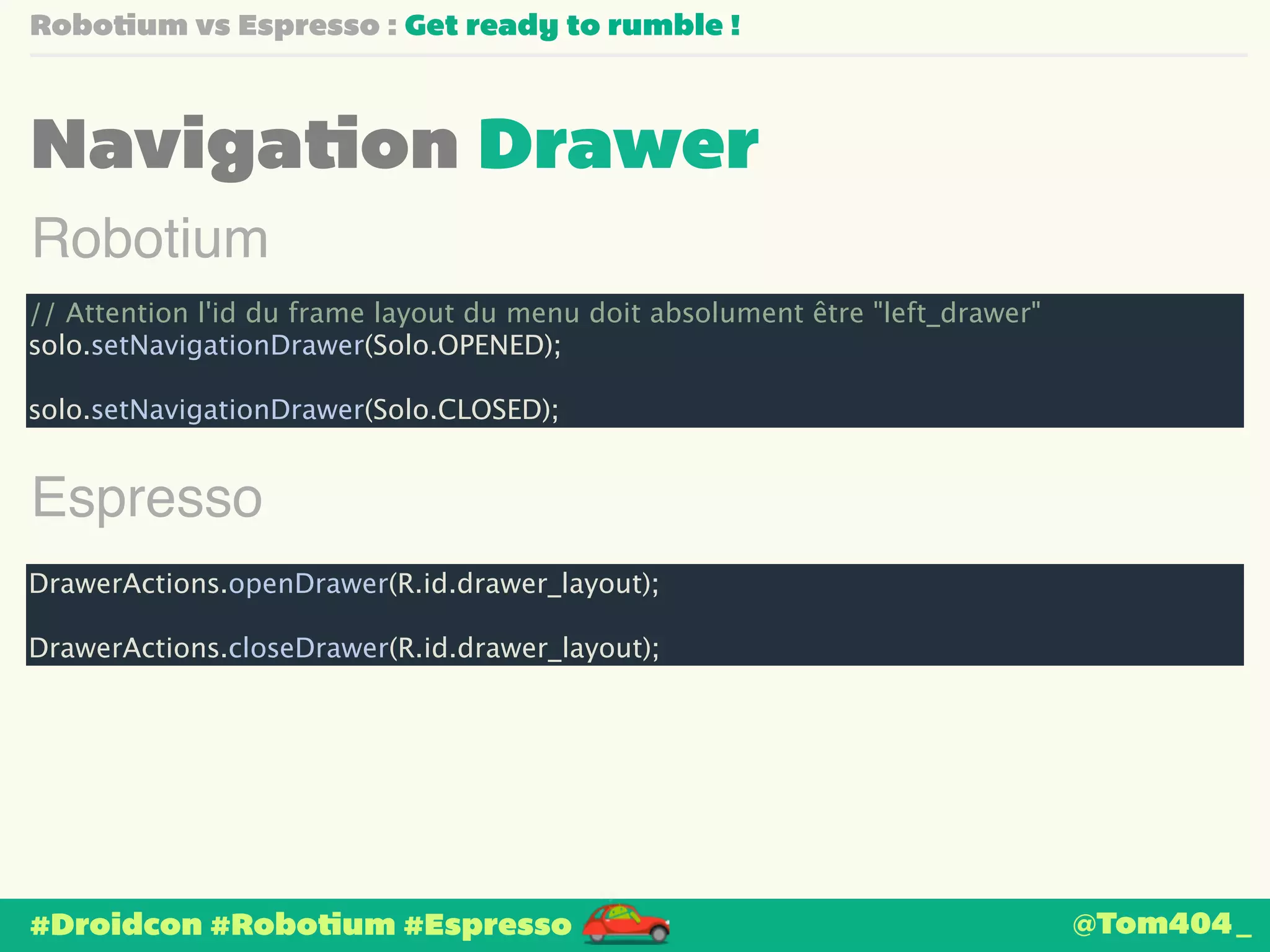 Robotium vs Espresso : Get ready to rumble ! 
Navigation Drawer 
Robotium 
// Attention l'id du frame layout du menu doit absolument être "left_drawer" 
solo.setNavigationDrawer(Solo.OPENED); 
! 
solo.setNavigationDrawer(Solo.CLOSED); 
Espresso 
DrawerActions.openDrawer(R.id.drawer_layout); 
! 
DrawerActions.closeDrawer(R.id.drawer_layout); 
#Droidcon #Robotium #Espresso 
@Tom404_ 
 