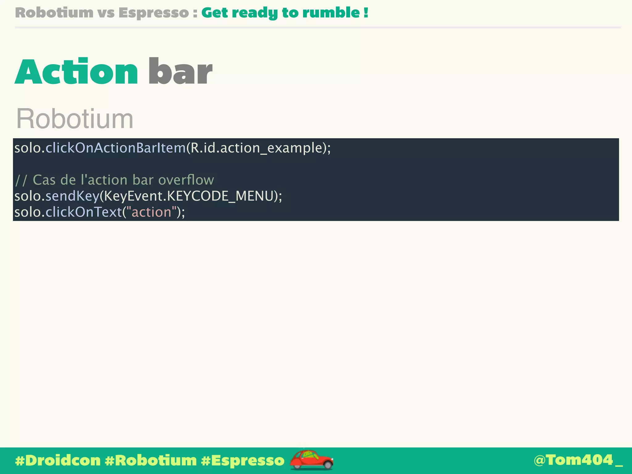 Robotium vs Espresso : Get ready to rumble ! 
Action bar 
Robotium 
solo.clickOnActionBarItem(R.id.action_example); 
! 
// Cas de l'action bar overflow 
solo.sendKey(KeyEvent.KEYCODE_MENU); 
solo.clickOnText("action"); 
#Droidcon #Robotium #Espresso 
@Tom404_ 
 