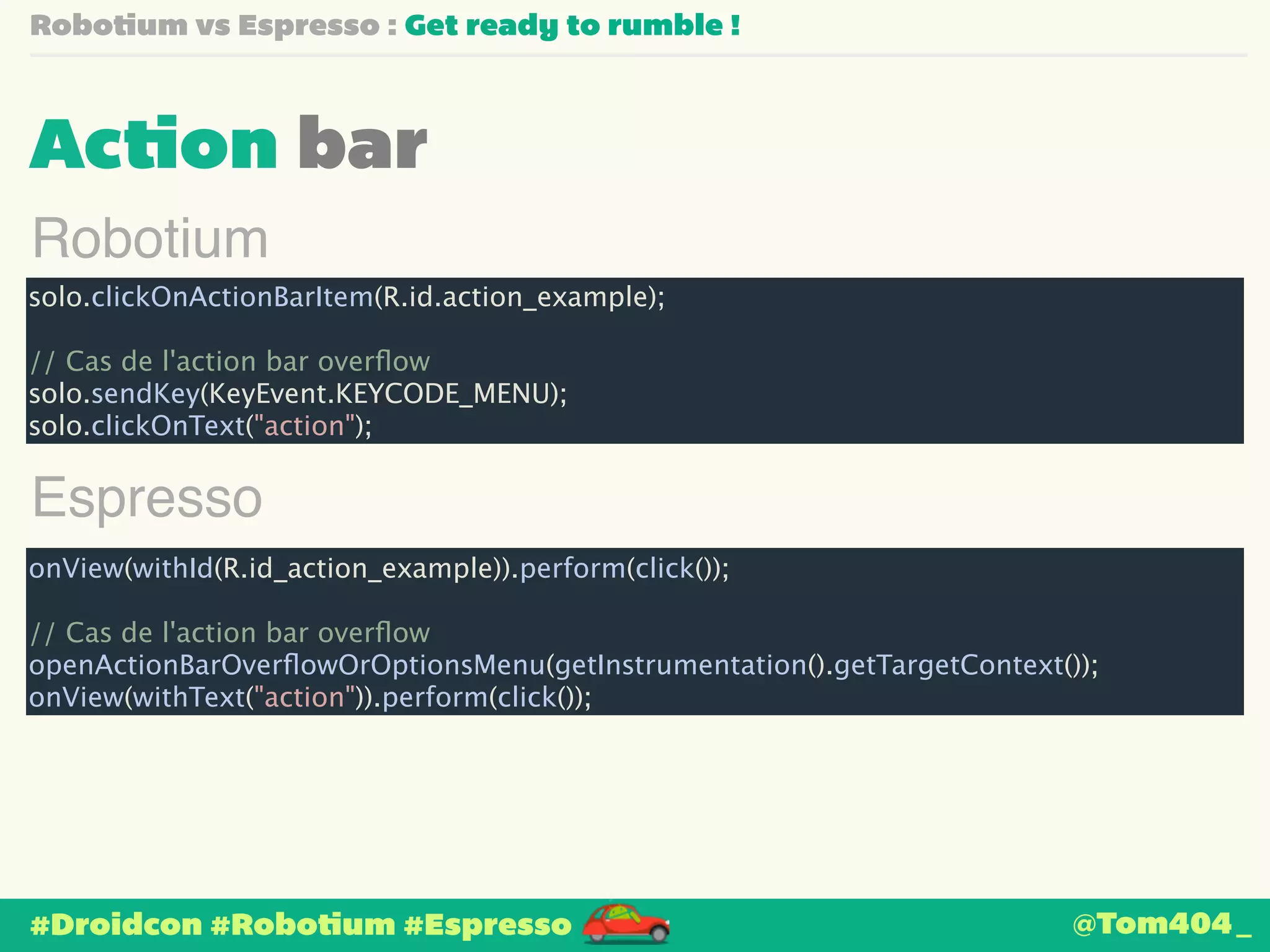Robotium vs Espresso : Get ready to rumble ! 
Action bar 
Robotium 
solo.clickOnActionBarItem(R.id.action_example); 
! 
// Cas de l'action bar overflow 
solo.sendKey(KeyEvent.KEYCODE_MENU); 
solo.clickOnText("action"); 
Espresso 
onView(withId(R.id_action_example)).perform(click()); 
! 
// Cas de l'action bar overflow 
openActionBarOverflowOrOptionsMenu(getInstrumentation().getTargetContext()); 
onView(withText("action")).perform(click()); 
#Droidcon #Robotium #Espresso 
@Tom404_ 
 