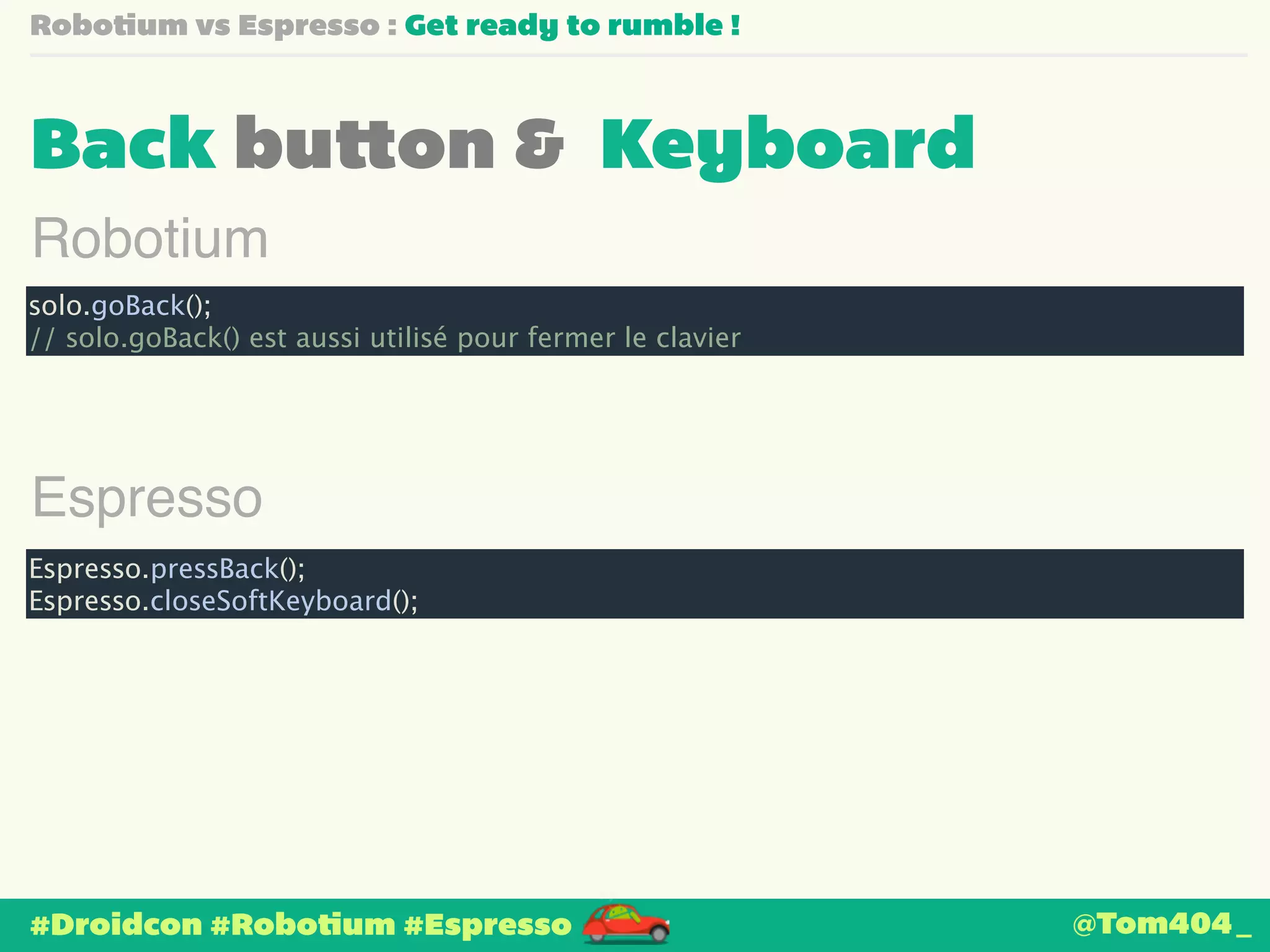 Robotium vs Espresso : Get ready to rumble ! 
Back button & Keyboard 
Robotium 
solo.goBack(); 
// solo.goBack() est aussi utilisé pour fermer le clavier 
Espresso 
Espresso.pressBack(); 
Espresso.closeSoftKeyboard(); 
#Droidcon #Robotium #Espresso 
@Tom404_ 
 