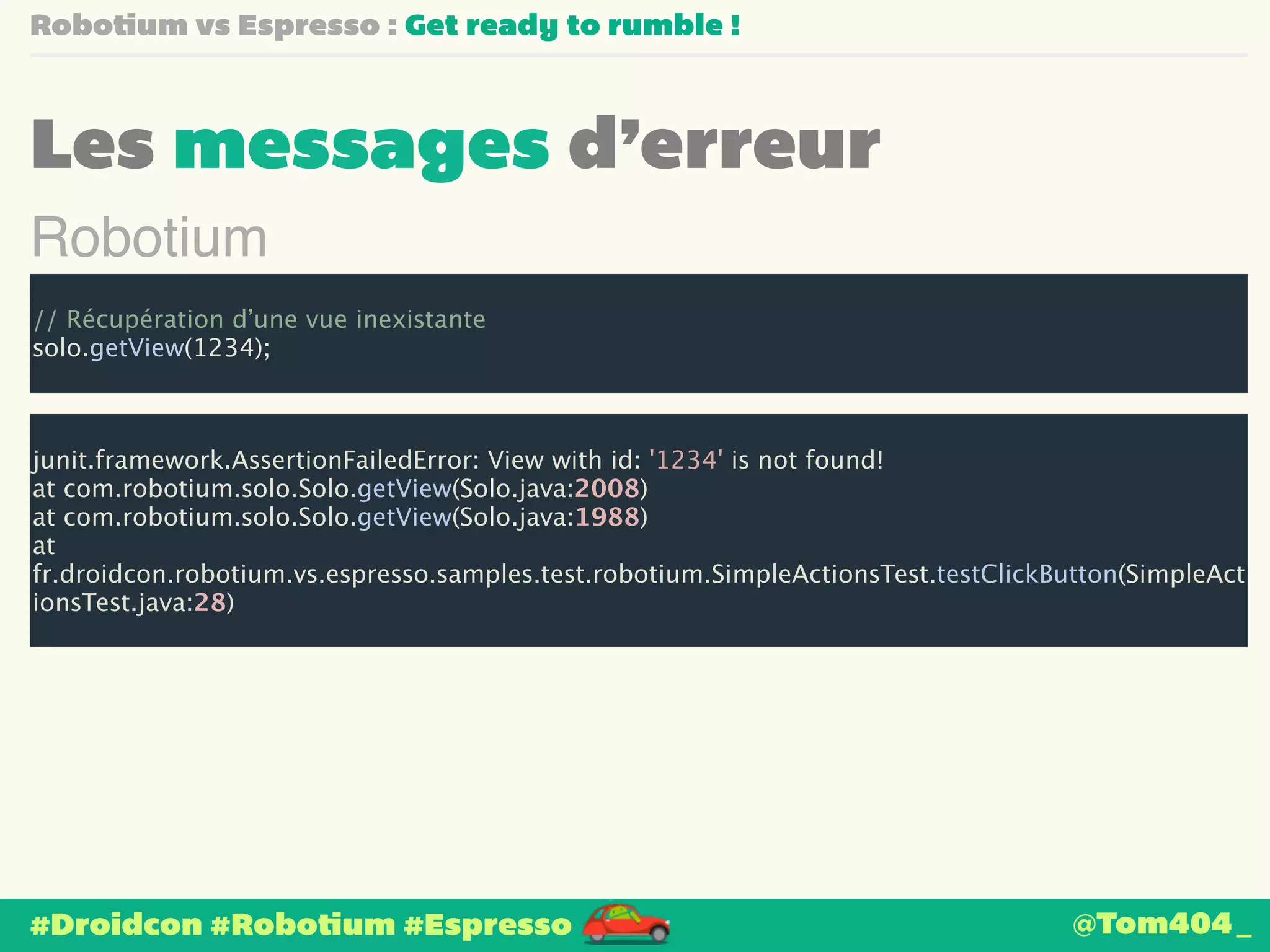 Robotium vs Espresso : Get ready to rumble ! 
Les messages d’erreur 
Robotium 
! 
// Récupération d’une vue inexistante 
solo.getView(1234); 
!j 
unit.framework.AssertionFailedError: View with id: '1234' is not found! 
at com.robotium.solo.Solo.getView(Solo.java:2008) 
at com.robotium.solo.Solo.getView(Solo.java:1988) 
at 
fr.droidcon.robotium.vs.espresso.samples.test.robotium.SimpleActionsTest.testClickButton(SimpleAct 
ionsTest.java:28) 
#Droidcon #Robotium #Espresso @Tom404_ 
 
