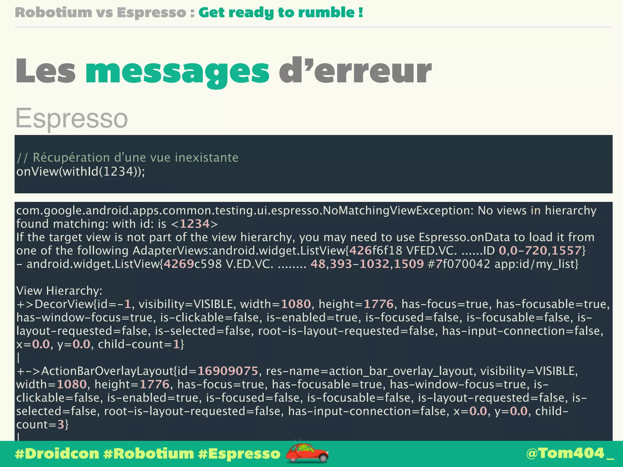 Robotium vs Espresso : Get ready to rumble ! 
Les messages d’erreur 
Espresso 
! 
// Récupération d’une vue inexistante 
onView(withId(1234)); 
com.google.android.apps.common.testing.ui.espresso.NoMatchingViewException: No views in hierarchy 
found matching: with id: is <1234> 
If the target view is not part of the view hierarchy, you may need to use Espresso.onData to load it from 
one of the following AdapterViews:android.widget.ListView{426f6f18 VFED.VC. ......ID 0,0-720,1557} 
- android.widget.ListView{4269c598 V.ED.VC. ........ 48,393-1032,1509 #7f070042 app:id/my_list} 
! 
View Hierarchy: 
+>DecorView{id=-1, visibility=VISIBLE, width=1080, height=1776, has-focus=true, has-focusable=true, 
has-window-focus=true, is-clickable=false, is-enabled=true, is-focused=false, is-focusable=false, is-layout- 
requested=false, is-selected=false, root-is-layout-requested=false, has-input-connection=false, 
x=0.0, y=0.0, child-count=1} 
| 
+->ActionBarOverlayLayout{id=16909075, res-name=action_bar_overlay_layout, visibility=VISIBLE, 
width=1080, height=1776, has-focus=true, has-focusable=true, has-window-focus=true, is-clickable= 
false, is-enabled=true, is-focused=false, is-focusable=false, is-layout-requested=false, is-selected= 
false, root-is-layout-requested=false, has-input-connection=false, x=0.0, y=0.0, child-count= 
3} 
| 
+-->FrameLayout{id=16908290, res-name=content, visibility=VISIBLE, width=1080, height=1557, 
has-focus=true, has-focusable=true, has-window-focus=true, is-clickable=false, is-enabled=true, is- 
#Droidcon #Robotium #Espresso @Tom404_ 
 