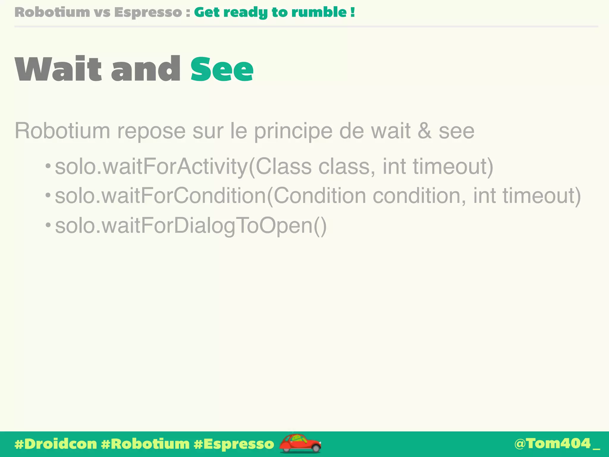 Robotium vs Espresso : Get ready to rumble ! 
Wait and See 
Robotium repose sur le principe de wait & see 
•solo.waitForActivity(Class class, int timeout) 
• solo.waitForCondition(Condition condition, int timeout) 
• solo.waitForDialogToOpen() 
#Droidcon #Robotium #Espresso 
@Tom404_ 
 