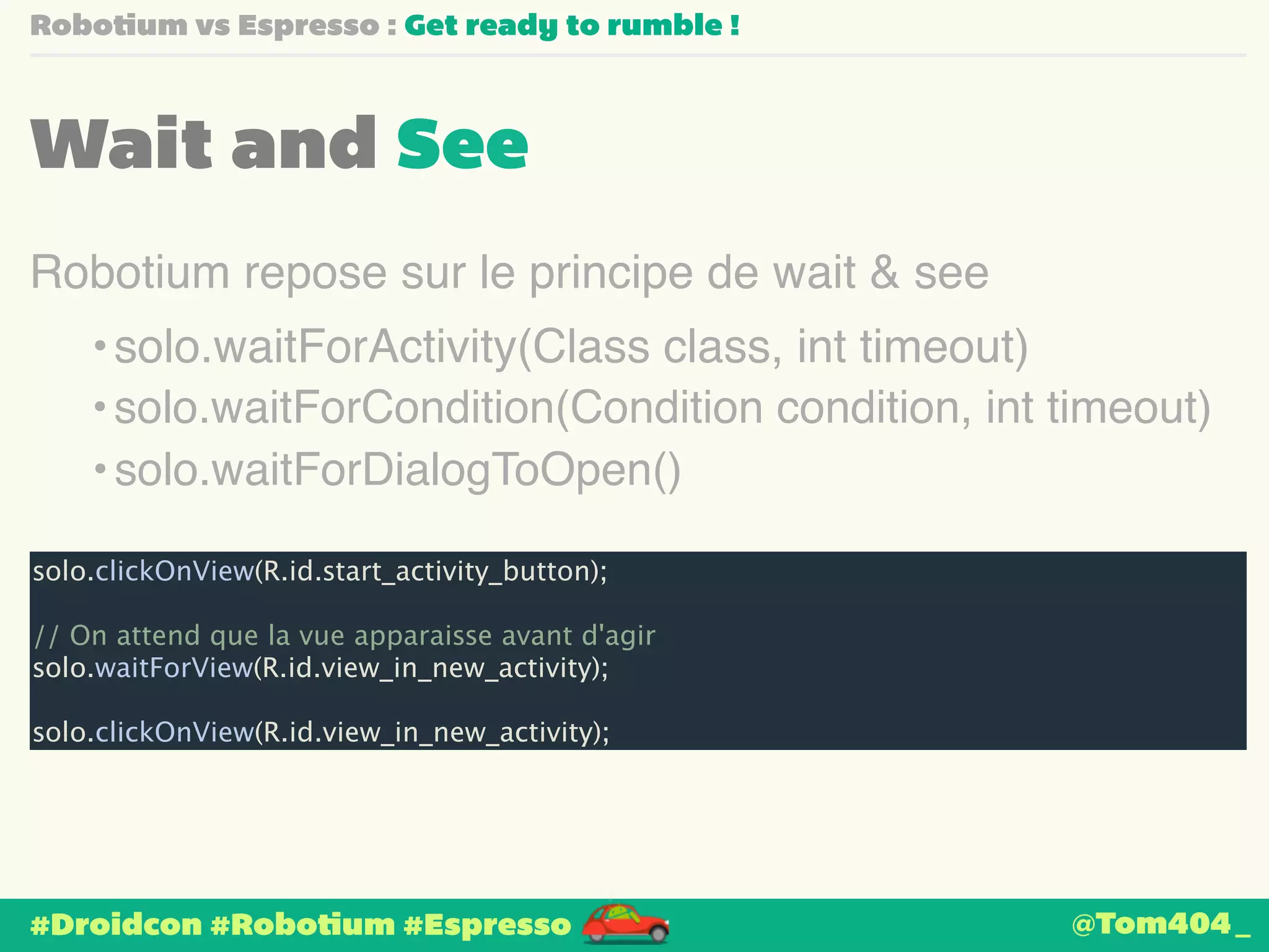 Robotium vs Espresso : Get ready to rumble ! 
Wait and See 
Robotium repose sur le principe de wait & see 
•solo.waitForActivity(Class class, int timeout) 
• solo.waitForCondition(Condition condition, int timeout) 
• solo.waitForDialogToOpen() 
solo.clickOnView(R.id.start_activity_button); 
! 
// On attend que la vue apparaisse avant d'agir 
solo.waitForView(R.id.view_in_new_activity); 
! 
solo.clickOnView(R.id.view_in_new_activity); 
#Droidcon #Robotium #Espresso 
@Tom404_ 
 