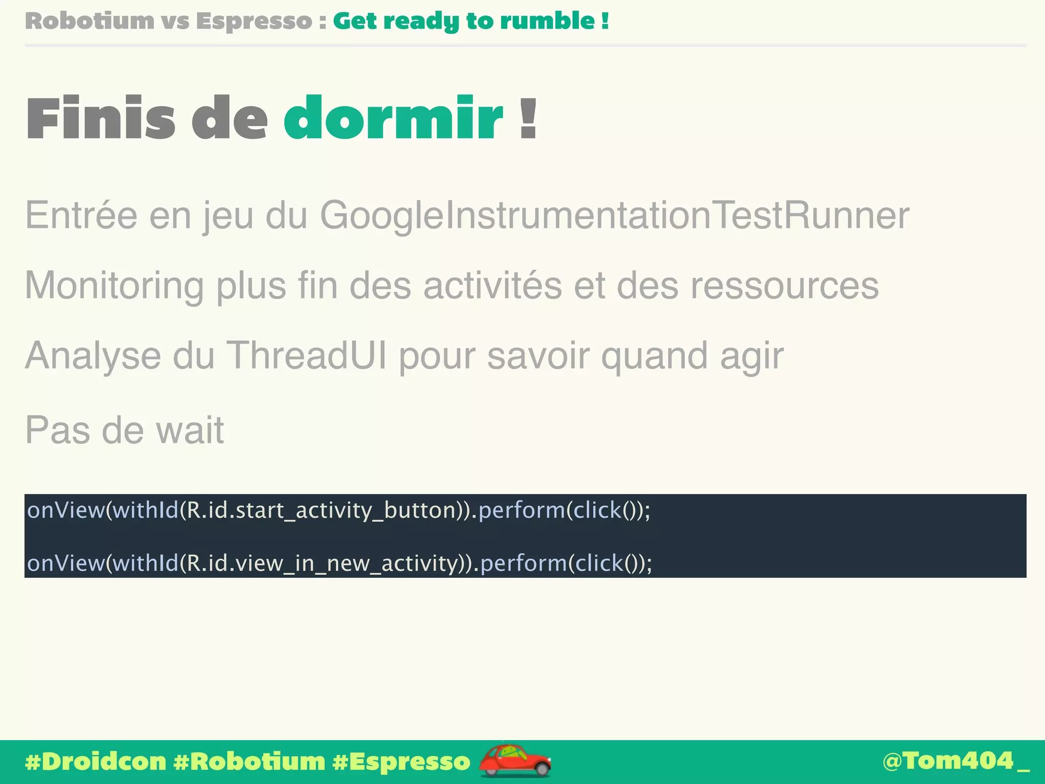 Robotium vs Espresso : Get ready to rumble ! 
Finis de dormir ! 
Entrée en jeu du GoogleInstrumentationTestRunner 
Monitoring plus fin des activités et des ressources 
Analyse du ThreadUI pour savoir quand agir 
Pas de wait 
onView(withId(R.id.start_activity_button)).perform(click()); 
! 
onView(withId(R.id.view_in_new_activity)).perform(click()); 
#Droidcon #Robotium #Espresso 
@Tom404_ 
 