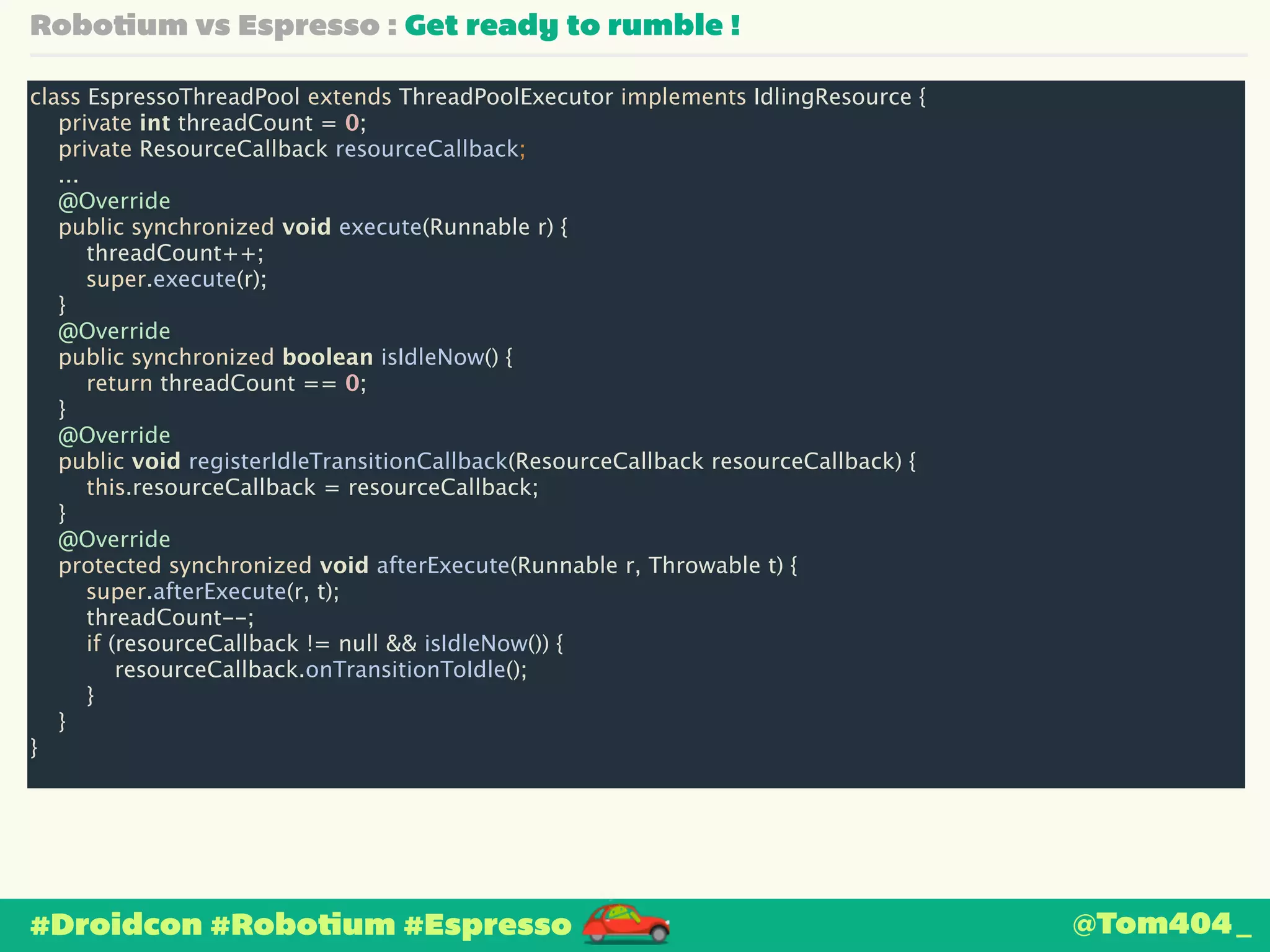 Robotium vs Espresso : Get ready to rumble ! 
class EspressoThreadPool extends ThreadPoolExecutor implements IdlingResource { 
private int threadCount = 0; 
private ResourceCallback resourceCallback; 
... 
@Override 
public synchronized void execute(Runnable r) { 
threadCount++; 
super.execute(r); 
} 
@Override 
public synchronized boolean isIdleNow() { 
return threadCount == 0; 
} 
@Override 
public void registerIdleTransitionCallback(ResourceCallback resourceCallback) { 
this.resourceCallback = resourceCallback; 
} 
@Override 
protected synchronized void afterExecute(Runnable r, Throwable t) { 
super.afterExecute(r, t); 
threadCount--; 
if (resourceCallback != null && isIdleNow()) { 
resourceCallback.onTransitionToIdle(); 
} 
} 
} 
#Droidcon #Robotium #Espresso 
@Tom404_ 
 