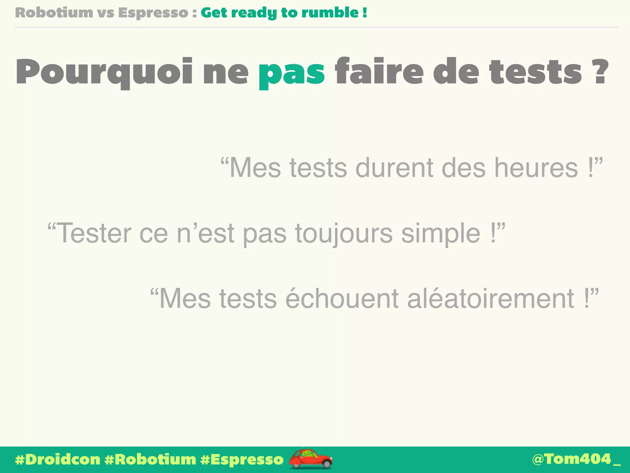 Robotium vs Espresso : Get ready to rumble ! 
Pourquoi ne pas faire de tests ? 
“Mes tests durent des heures !” 
“Tester ce n’est pas toujours simple !” 
“Mes tests échouent aléatoirement !” 
#Droidcon #Robotium #Espresso 
@Tom404_ 
 