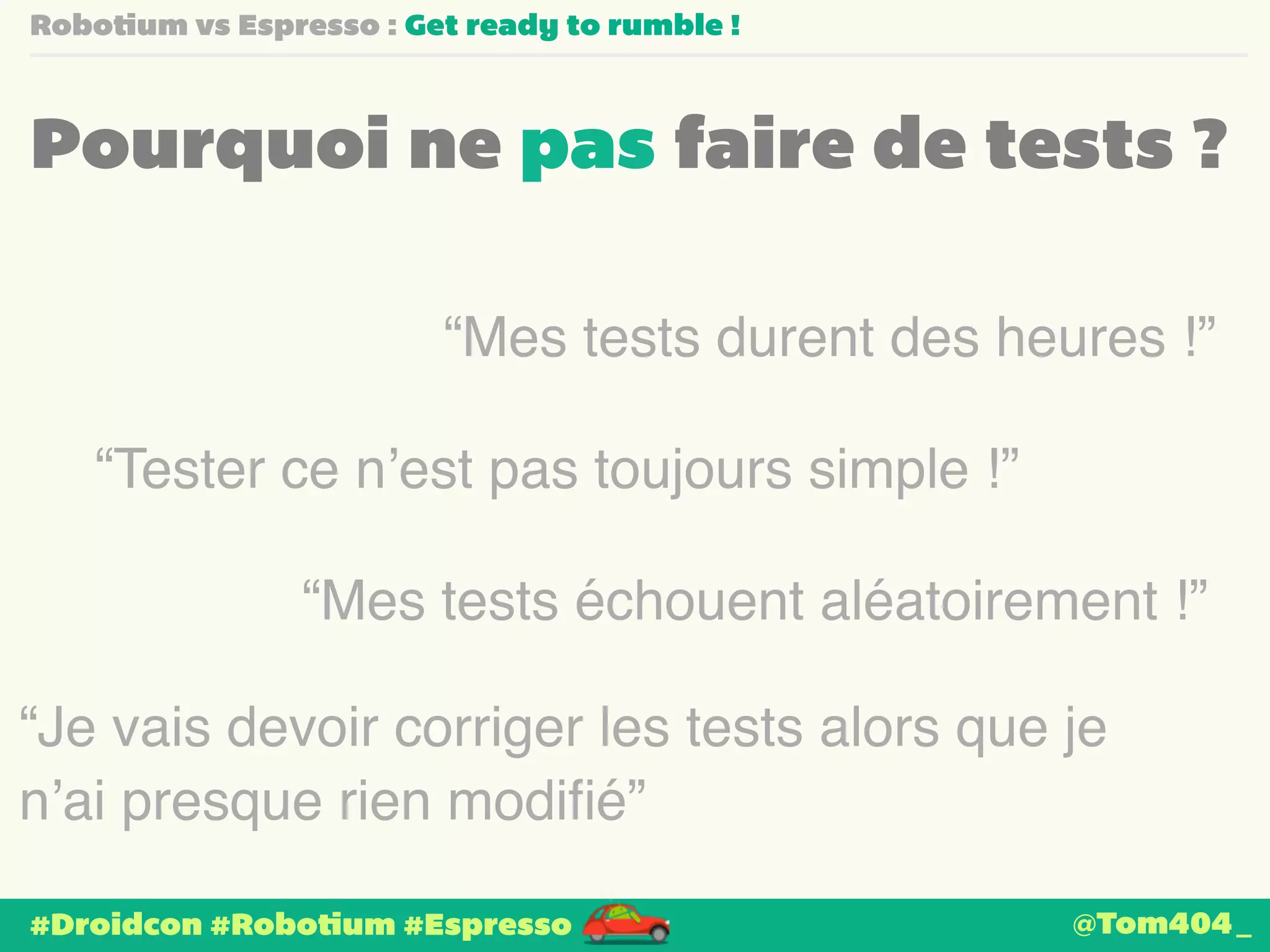 Robotium vs Espresso : Get ready to rumble ! 
Pourquoi ne pas faire de tests ? 
“Mes tests durent des heures !” 
“Tester ce n’est pas toujours simple !” 
“Mes tests échouent aléatoirement !” 
“Je vais devoir corriger les tests alors que je 
n’ai presque rien modifié” 
#Droidcon #Robotium #Espresso 
@Tom404_ 
 