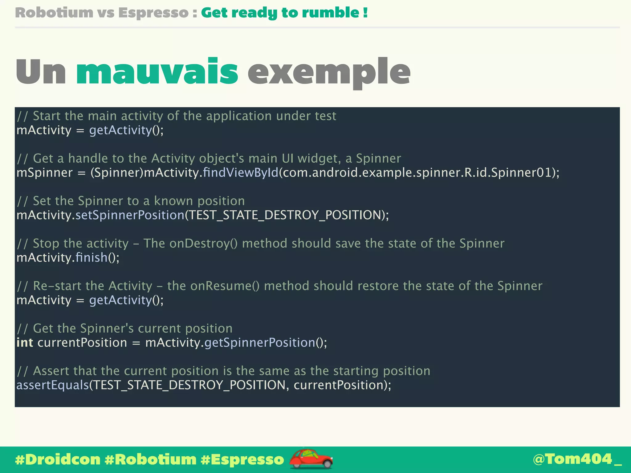 Robotium vs Espresso : Get ready to rumble ! 
Un mauvais exemple 
// Start the main activity of the application under test 
mActivity = getActivity(); 
! 
// Get a handle to the Activity object's main UI widget, a Spinner 
mSpinner = (Spinner)mActivity.findViewById(com.android.example.spinner.R.id.Spinner01); 
! 
// Set the Spinner to a known position 
mActivity.setSpinnerPosition(TEST_STATE_DESTROY_POSITION); 
! 
// Stop the activity - The onDestroy() method should save the state of the Spinner 
mActivity.finish(); 
! 
// Re-start the Activity - the onResume() method should restore the state of the Spinner 
mActivity = getActivity(); 
! 
// Get the Spinner's current position 
int currentPosition = mActivity.getSpinnerPosition(); 
! 
// Assert that the current position is the same as the starting position 
assertEquals(TEST_STATE_DESTROY_POSITION, currentPosition); 
#Droidcon #Robotium #Espresso 
@Tom404_ 
 