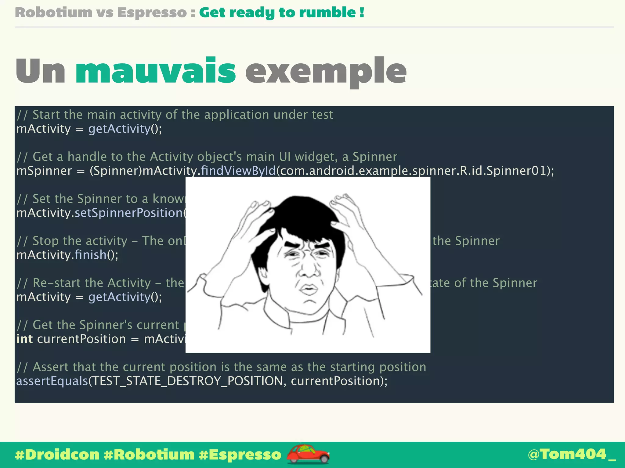 Robotium vs Espresso : Get ready to rumble ! 
Un mauvais exemple 
// Start the main activity of the application under test 
mActivity = getActivity(); 
! 
// Get a handle to the Activity object's main UI widget, a Spinner 
mSpinner = (Spinner)mActivity.findViewById(com.android.example.spinner.R.id.Spinner01); 
! 
// Set the Spinner to a known position 
mActivity.setSpinnerPosition(TEST_STATE_DESTROY_POSITION); 
! 
// Stop the activity - The onDestroy() method should save the state of the Spinner 
mActivity.finish(); 
! 
// Re-start the Activity - the onResume() method should restore the state of the Spinner 
mActivity = getActivity(); 
! 
// Get the Spinner's current position 
int currentPosition = mActivity.getSpinnerPosition(); 
! 
// Assert that the current position is the same as the starting position 
assertEquals(TEST_STATE_DESTROY_POSITION, currentPosition); 
#Droidcon #Robotium #Espresso 
@Tom404_ 
 