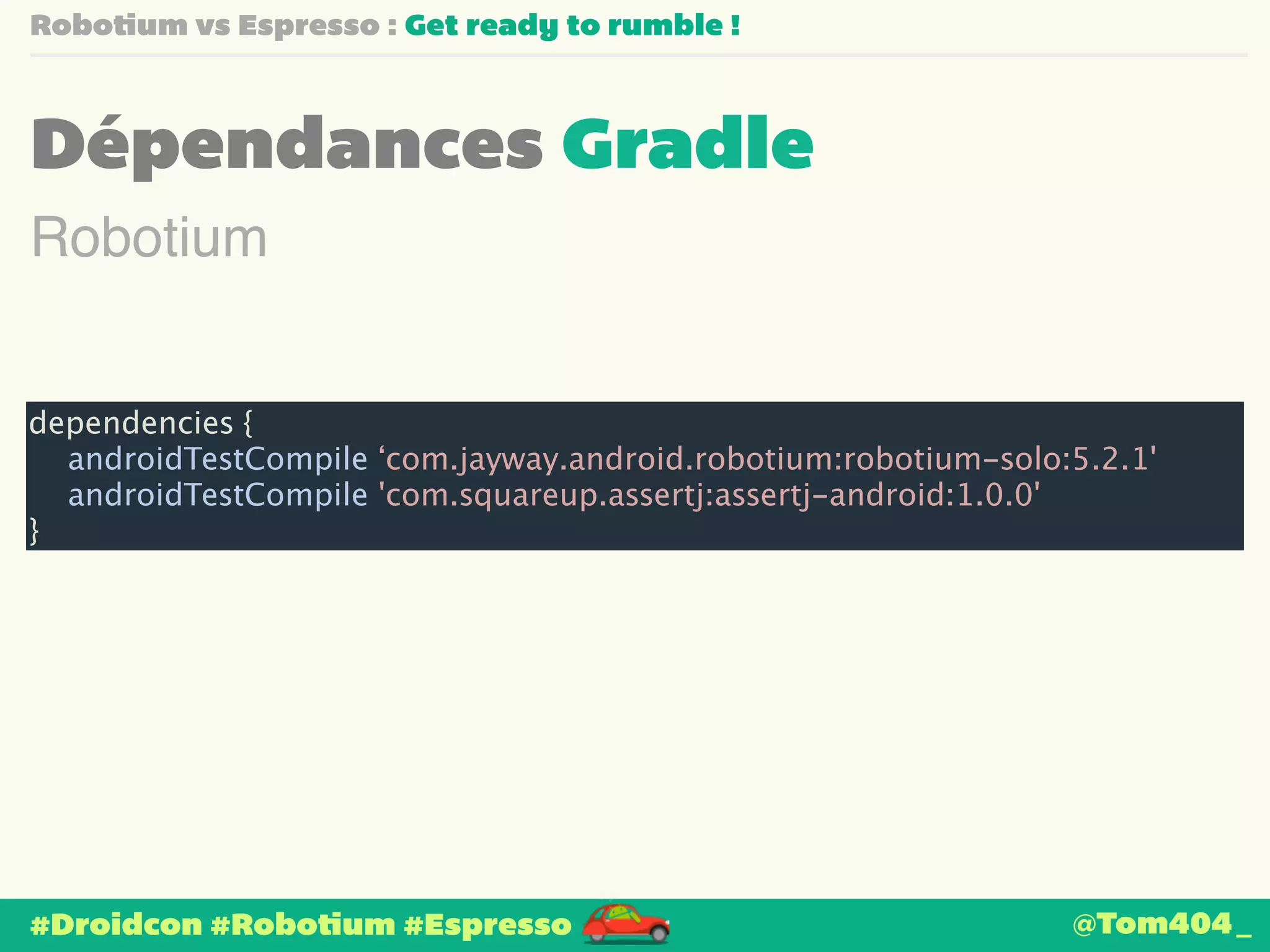 Robotium vs Espresso : Get ready to rumble ! 
Dépendances Gradle 
Robotium 
dependencies { 
androidTestCompile ‘com.jayway.android.robotium:robotium-solo:5.2.1' 
androidTestCompile 'com.squareup.assertj:assertj-android:1.0.0' 
} 
#Droidcon #Robotium #Espresso 
@Tom404_ 
 