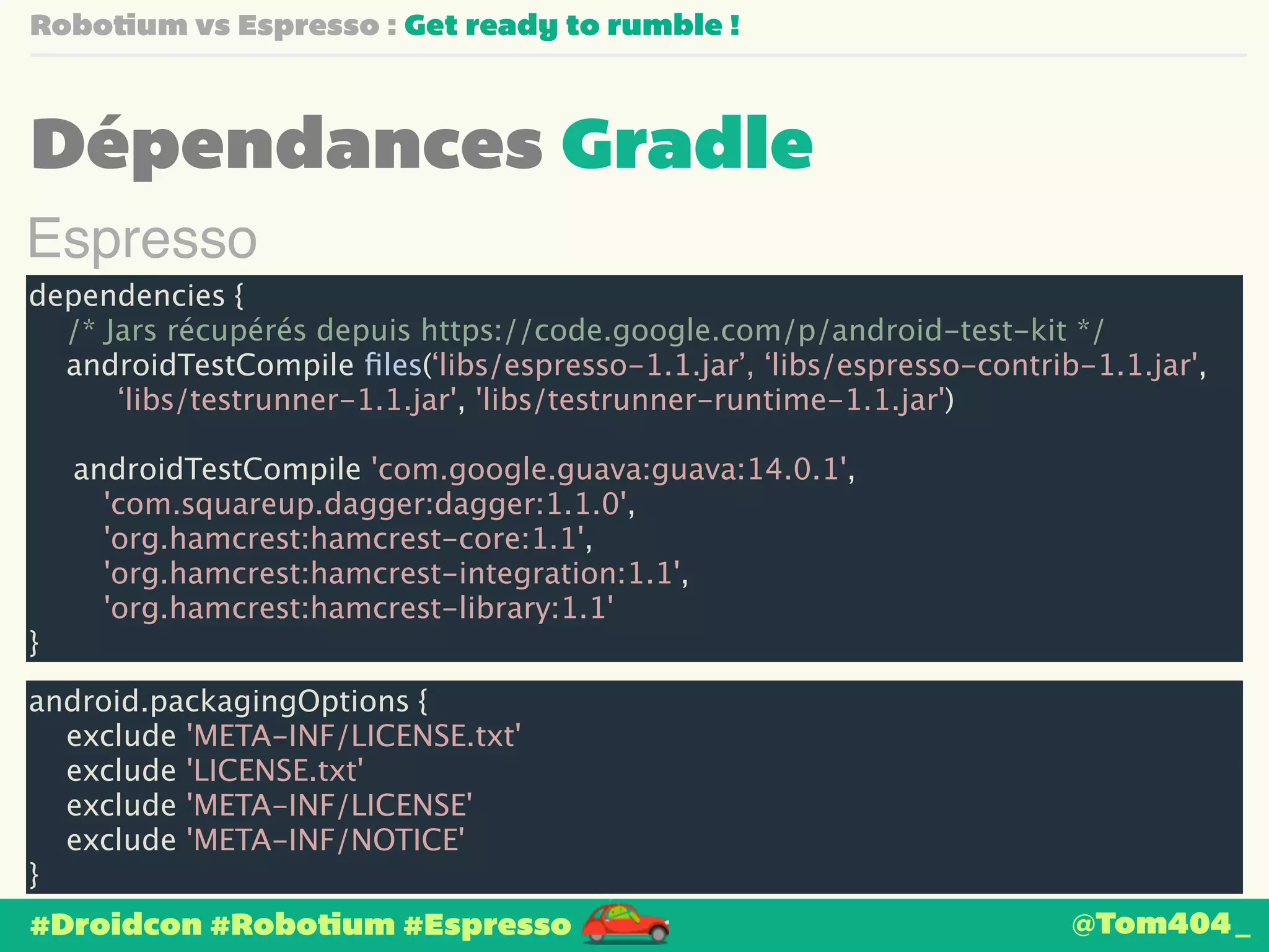Robotium vs Espresso : Get ready to rumble ! 
Dépendances Gradle 
Espresso 
dependencies { 
/* Jars récupérés depuis https://code.google.com/p/android-test-kit */ 
androidTestCompile files(‘libs/espresso-1.1.jar’, ‘libs/espresso-contrib-1.1.jar', 
‘libs/testrunner-1.1.jar', 'libs/testrunner-runtime-1.1.jar') 
androidTestCompile 'com.google.guava:guava:14.0.1', 
'com.squareup.dagger:dagger:1.1.0', 
'org.hamcrest:hamcrest-core:1.1', 
'org.hamcrest:hamcrest-integration:1.1', 
'org.hamcrest:hamcrest-library:1.1' 
} 
android.packagingOptions { 
exclude 'META-INF/LICENSE.txt' 
exclude 'LICENSE.txt' 
exclude 'META-INF/LICENSE' 
exclude 'META-INF/NOTICE' 
} 
#Droidcon #Robotium #Espresso 
@Tom404_ 
 
