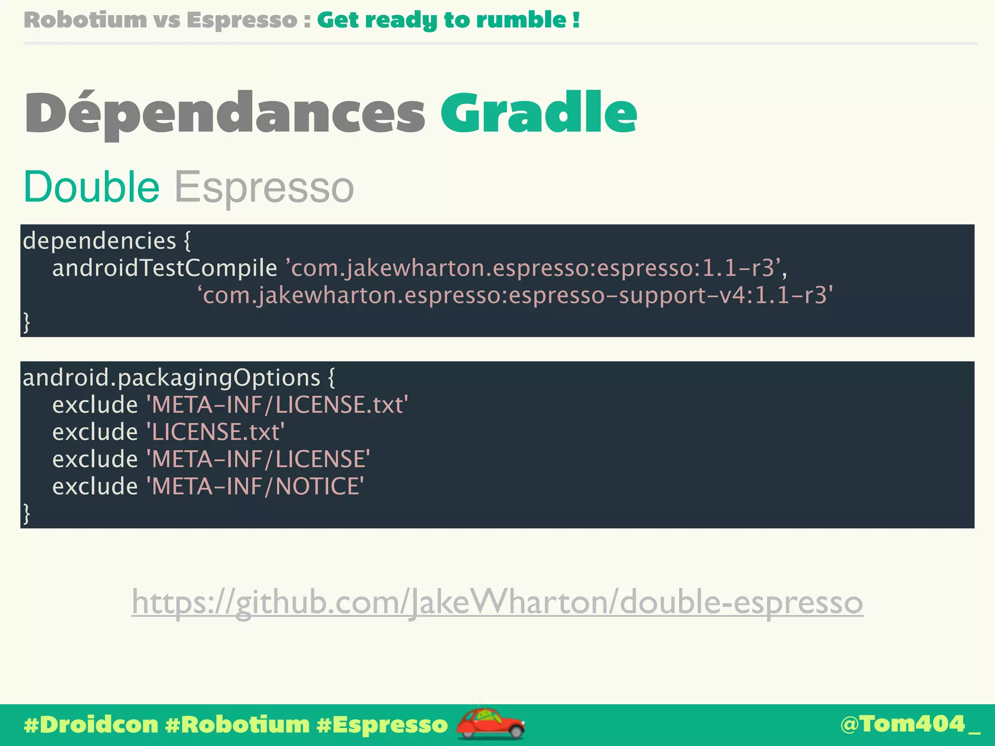 Robotium vs Espresso : Get ready to rumble ! 
Dépendances Gradle 
Double Espresso 
dependencies { 
androidTestCompile ’com.jakewharton.espresso:espresso:1.1-r3’, 
‘com.jakewharton.espresso:espresso-support-v4:1.1-r3' 
} 
android.packagingOptions { 
exclude 'META-INF/LICENSE.txt' 
exclude 'LICENSE.txt' 
exclude 'META-INF/LICENSE' 
exclude 'META-INF/NOTICE' 
} 
https://github.com/JakeWharton/double-espresso 
#Droidcon #Robotium #Espresso 
@Tom404_ 
 