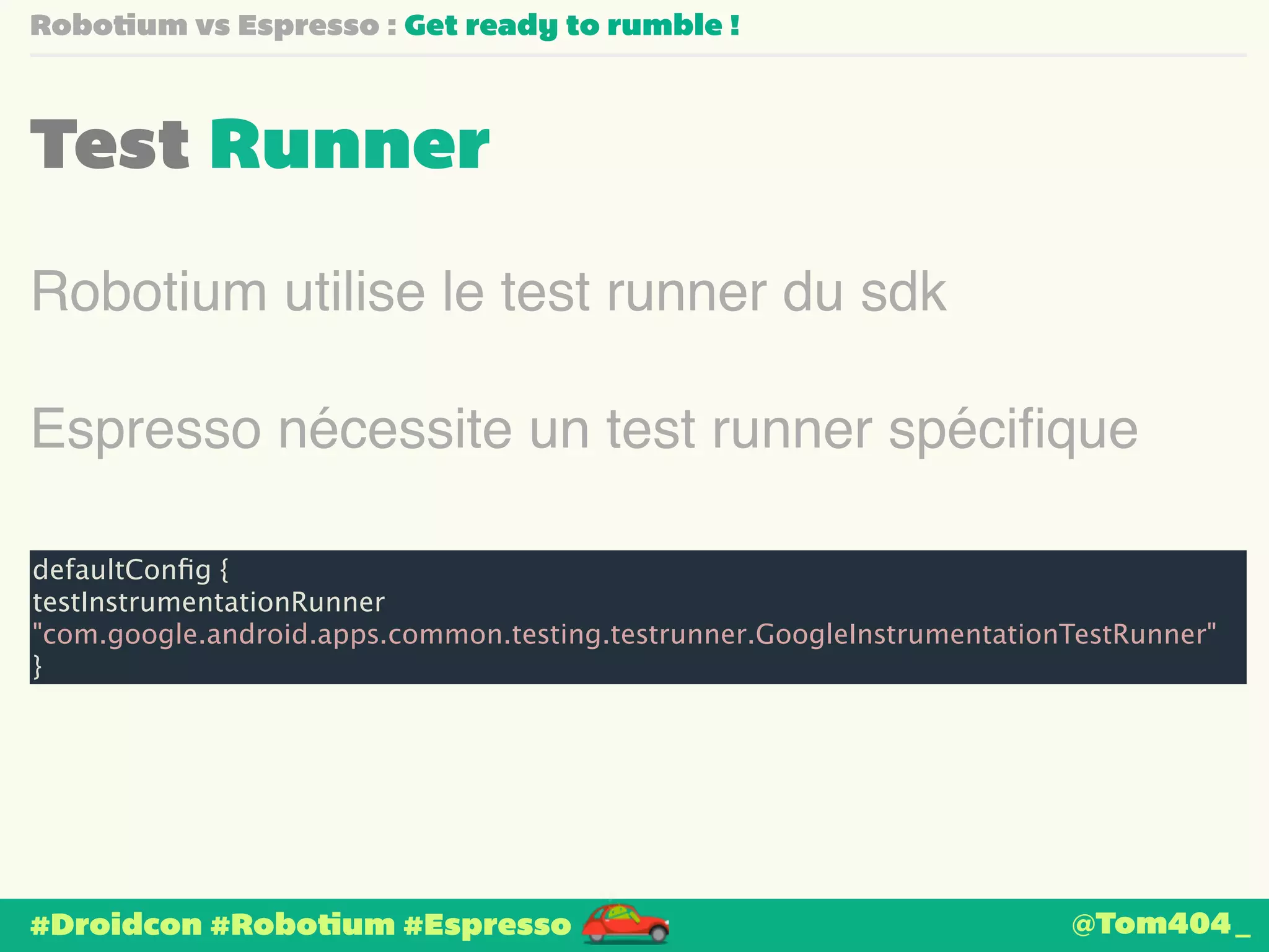 Robotium vs Espresso : Get ready to rumble ! 
Test Runner 
Robotium utilise le test runner du sdk 
Espresso nécessite un test runner spécifique 
defaultConfig { 
testInstrumentationRunner 
"com.google.android.apps.common.testing.testrunner.GoogleInstrumentationTestRunner" 
} 
#Droidcon #Robotium #Espresso 
@Tom404_ 
 