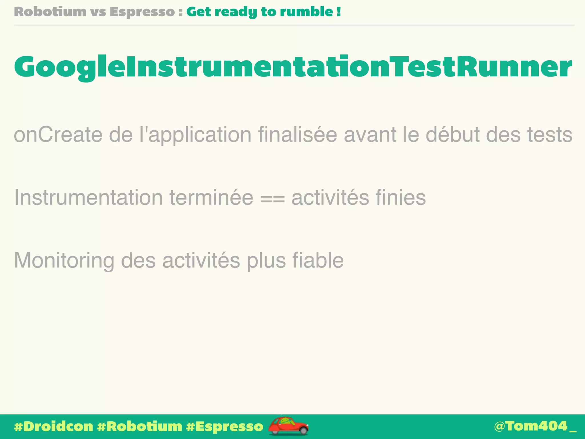 Robotium vs Espresso : Get ready to rumble ! 
GoogleInstrumentationTestRunner 
onCreate de l'application finalisée avant le début des tests 
Instrumentation terminée == activités finies 
Monitoring des activités plus fiable 
#Droidcon #Robotium #Espresso 
@Tom404_ 
 