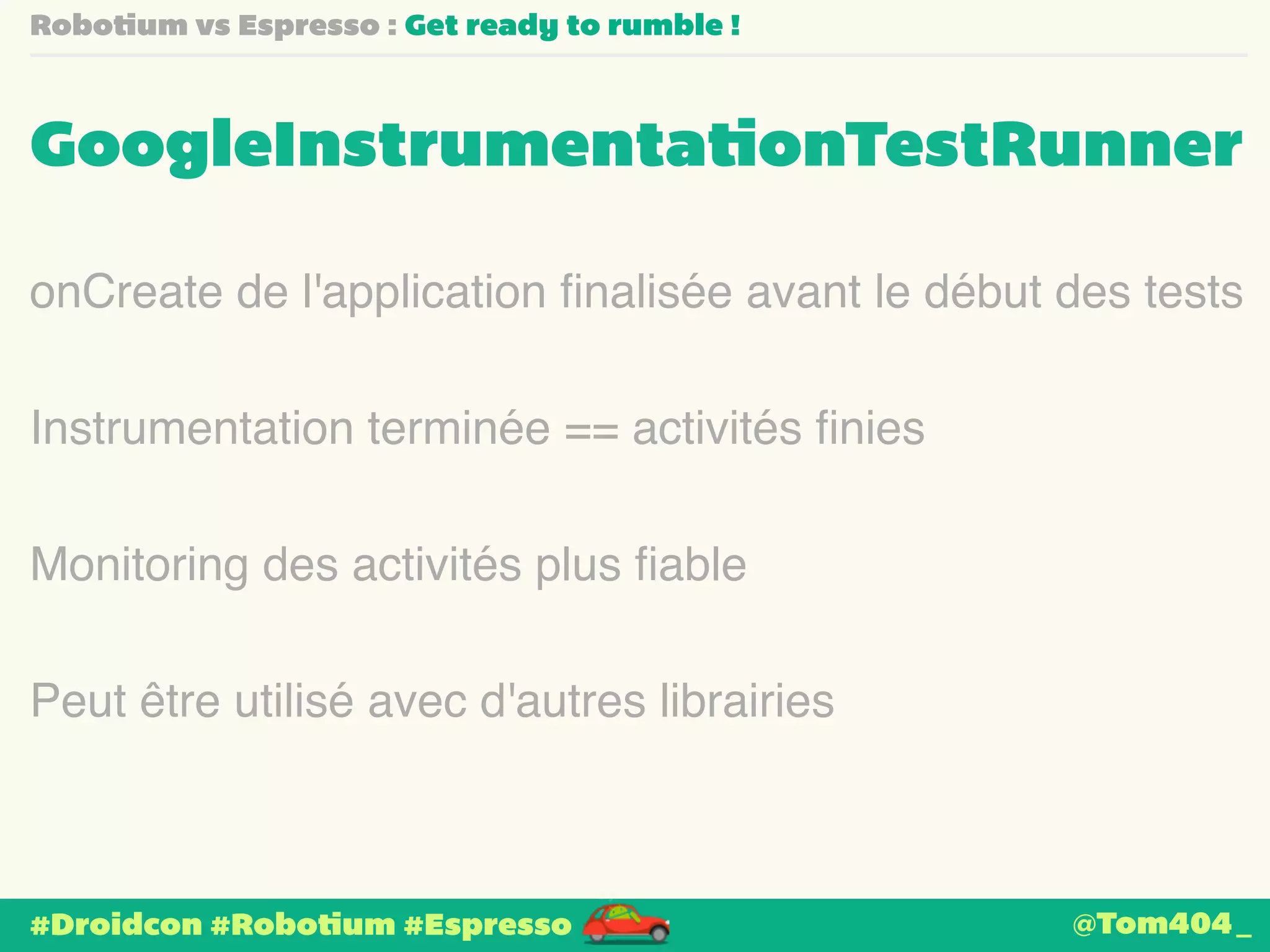 Robotium vs Espresso : Get ready to rumble ! 
GoogleInstrumentationTestRunner 
onCreate de l'application finalisée avant le début des tests 
Instrumentation terminée == activités finies 
Monitoring des activités plus fiable 
Peut être utilisé avec d'autres librairies 
#Droidcon #Robotium #Espresso 
@Tom404_ 
 