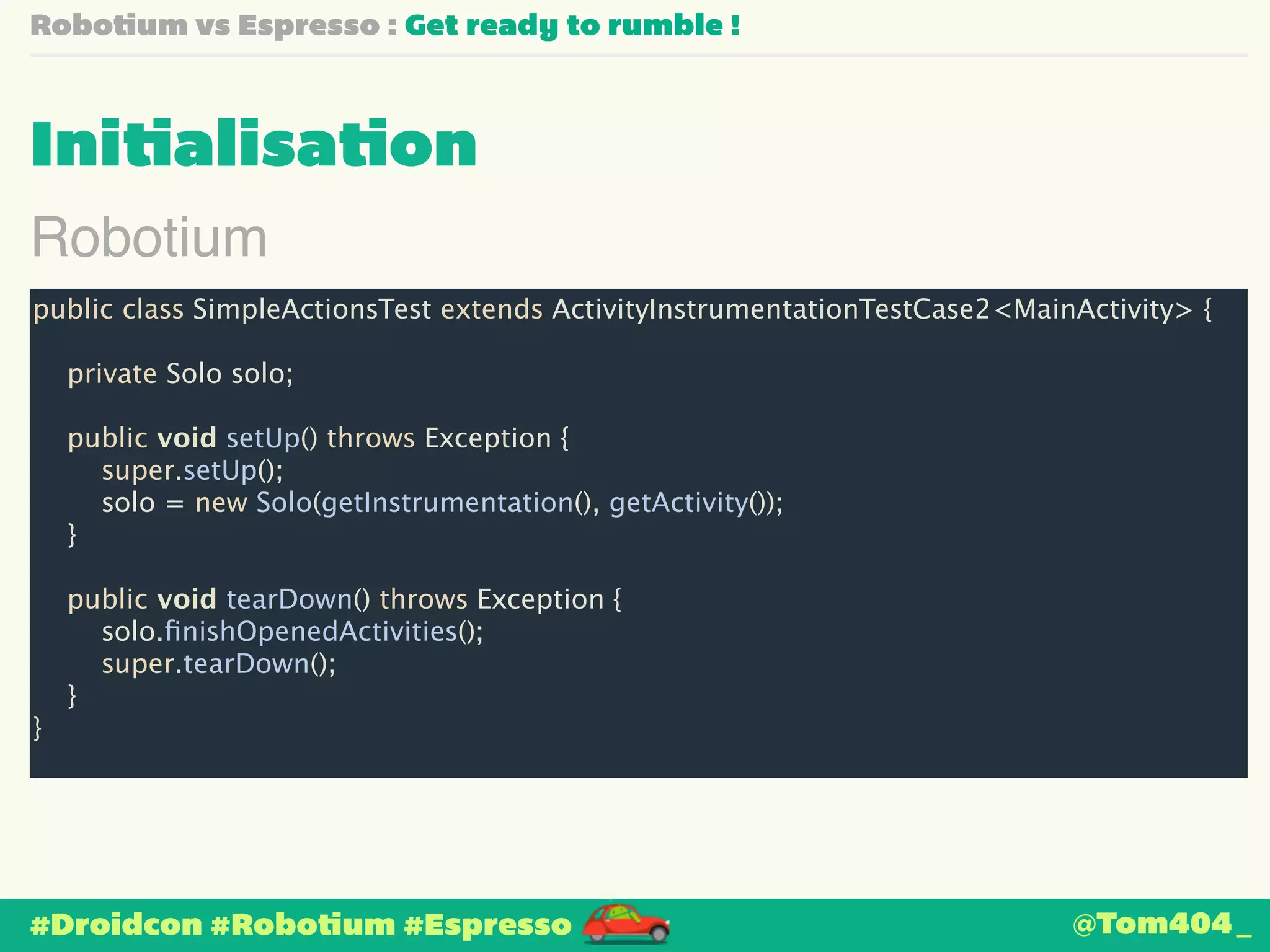 Robotium vs Espresso : Get ready to rumble ! 
Initialisation 
Robotium 
public class SimpleActionsTest extends ActivityInstrumentationTestCase2<MainActivity> { 
! 
private Solo solo; 
! 
public void setUp() throws Exception { 
super.setUp(); 
solo = new Solo(getInstrumentation(), getActivity()); 
} 
! 
public void tearDown() throws Exception { 
solo.finishOpenedActivities(); 
super.tearDown(); 
} 
} 
#Droidcon #Robotium #Espresso 
@Tom404_ 
 