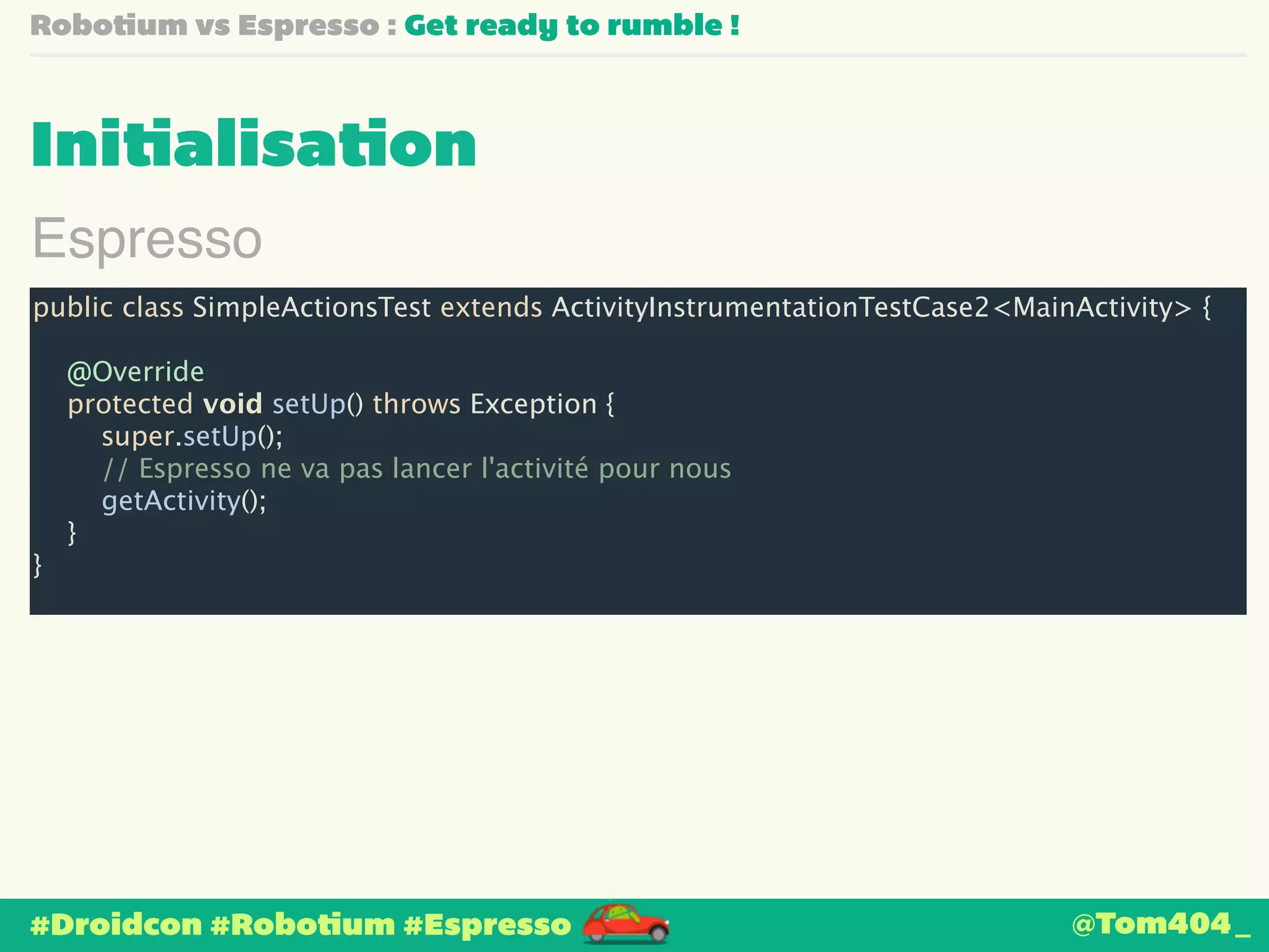 Robotium vs Espresso : Get ready to rumble ! 
Initialisation 
Espresso 
public class SimpleActionsTest extends ActivityInstrumentationTestCase2<MainActivity> { 
! 
@Override 
protected void setUp() throws Exception { 
super.setUp(); 
// Espresso ne va pas lancer l'activité pour nous 
getActivity(); 
} 
} 
#Droidcon #Robotium #Espresso 
@Tom404_ 
 