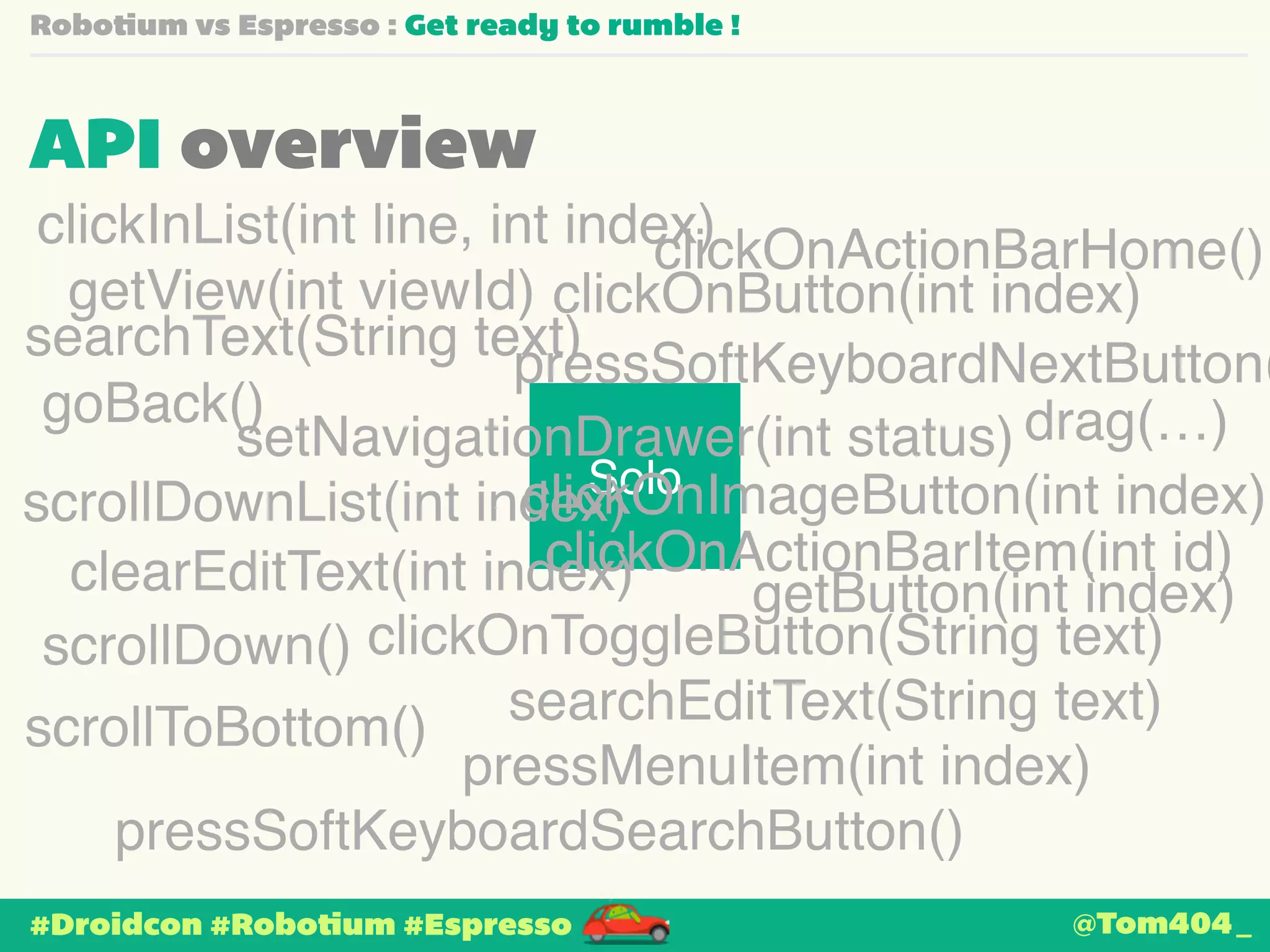 Robotium vs Espresso : Get ready to rumble ! 
API overview 
clickOnActionBarHome() 
clickOnButton(int index) 
searchText(String text) 
pressSoftKeyboardNextButton() 
clickOnImageButton(int index) 
scrollDownList(int index) 
clearEditText(int index) 
scrollDown() 
clickOnToggleButton(String text) 
pressMenuItem(int index) 
#Droidcon #Robotium #Espresso 
Solo 
getView(int viewId) 
drag(…) 
clickInList(int line, int index) 
goBack() 
setNavigationDrawer(int status) 
clickOnActionBarItem(int id) 
getButton(int index) 
scrollToBottom() searchEditText(String text) 
pressSoftKeyboardSearchButton() 
@Tom404_ 
 