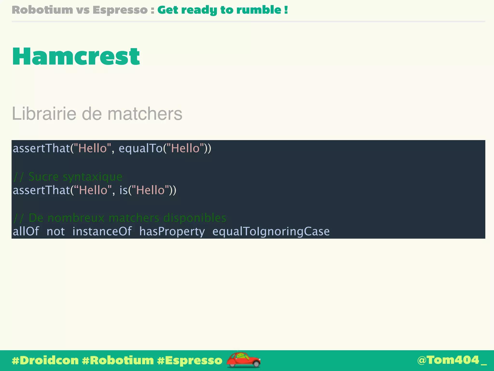 Robotium vs Espresso : Get ready to rumble ! 
Hamcrest 
Librairie de matchers 
assertThat("Hello", equalTo("Hello")) 
! 
// Sucre syntaxique 
assertThat(“Hello", is("Hello")) 
! 
// De nombreux matchers disponibles 
allOf not instanceOf hasProperty equalToIgnoringCase 
#Droidcon #Robotium #Espresso 
@Tom404_ 
 