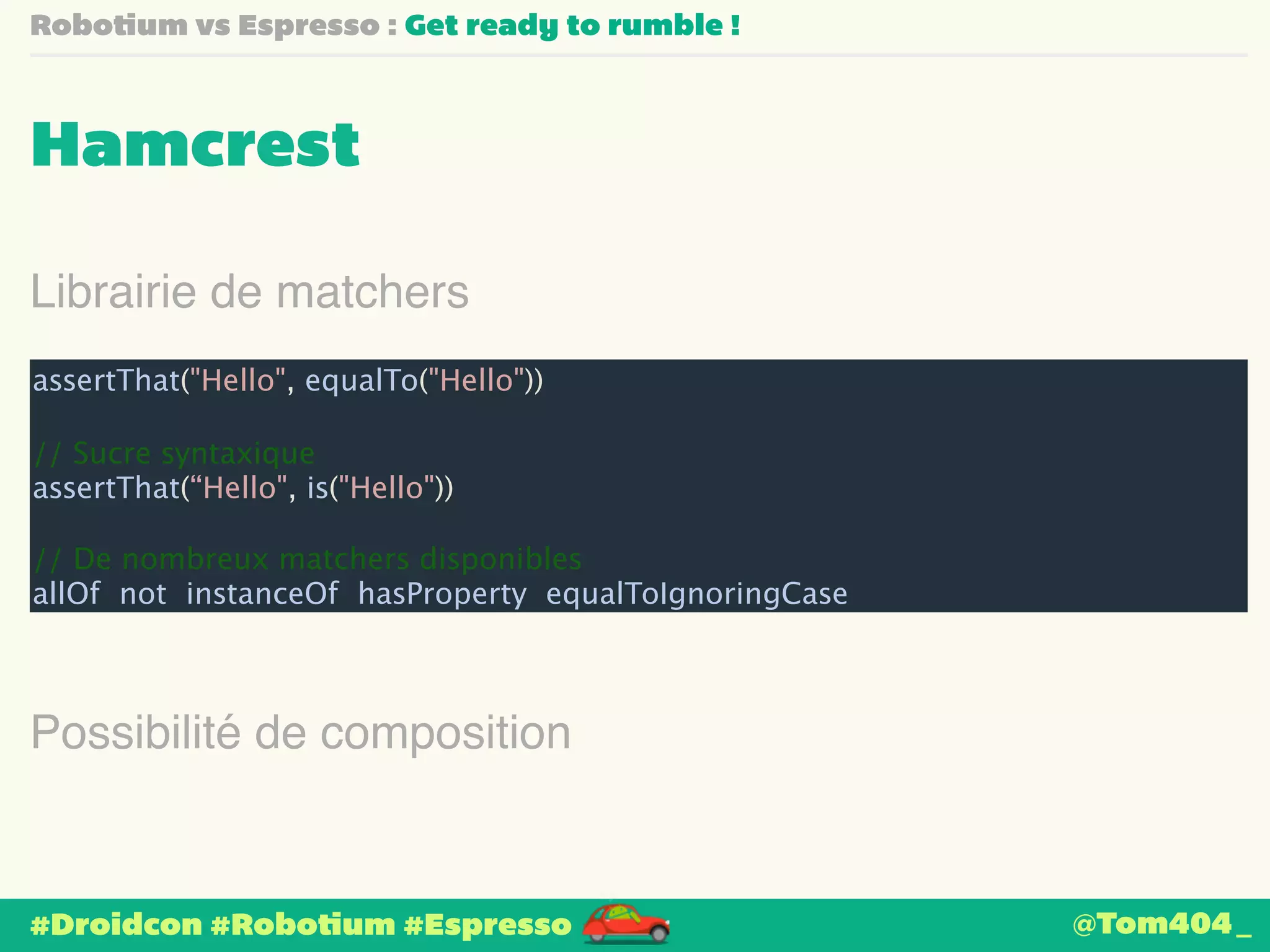 Robotium vs Espresso : Get ready to rumble ! 
Hamcrest 
Librairie de matchers 
assertThat("Hello", equalTo("Hello")) 
! 
// Sucre syntaxique 
assertThat(“Hello", is("Hello")) 
! 
// De nombreux matchers disponibles 
allOf not instanceOf hasProperty equalToIgnoringCase 
Possibilité de composition 
#Droidcon #Robotium #Espresso 
@Tom404_ 
 