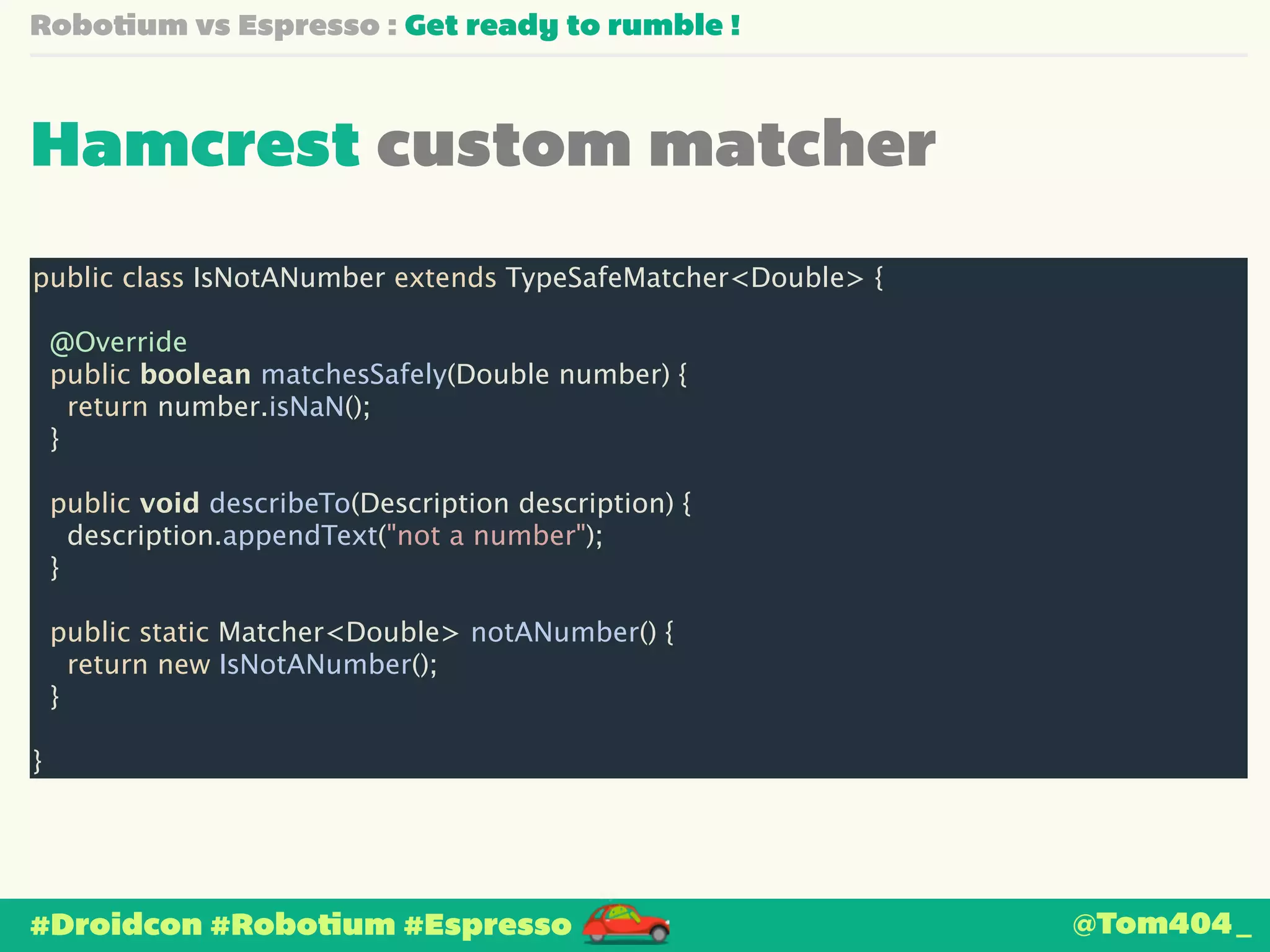Robotium vs Espresso : Get ready to rumble ! 
Hamcrest custom matcher 
public class IsNotANumber extends TypeSafeMatcher<Double> { 
! 
@Override 
public boolean matchesSafely(Double number) { 
return number.isNaN(); 
} 
! 
public void describeTo(Description description) { 
description.appendText("not a number"); 
} 
! 
public static Matcher<Double> notANumber() { 
return new IsNotANumber(); 
} 
! 
} 
#Droidcon #Robotium #Espresso 
@Tom404_ 
 