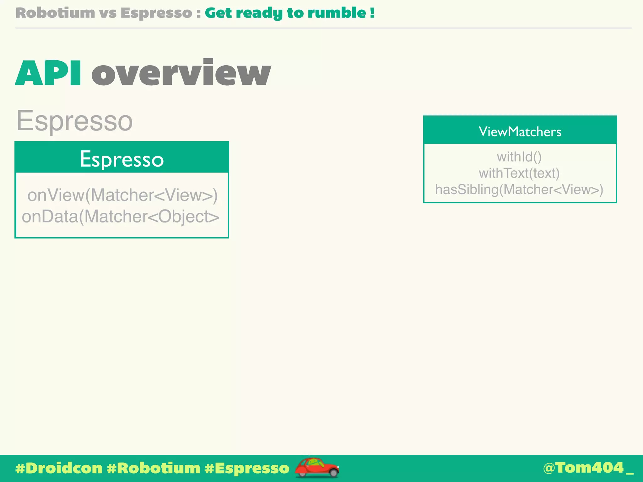 Robotium vs Espresso : Get ready to rumble ! 
API overview 
ViewMatchers Espresso 
Espresso withId()! 
onView(Matcher<View>)! 
onData(Matcher<Object> 
#Droidcon #Robotium #Espresso 
withText(text)! 
hasSibling(Matcher<View>) 
@Tom404_ 
 