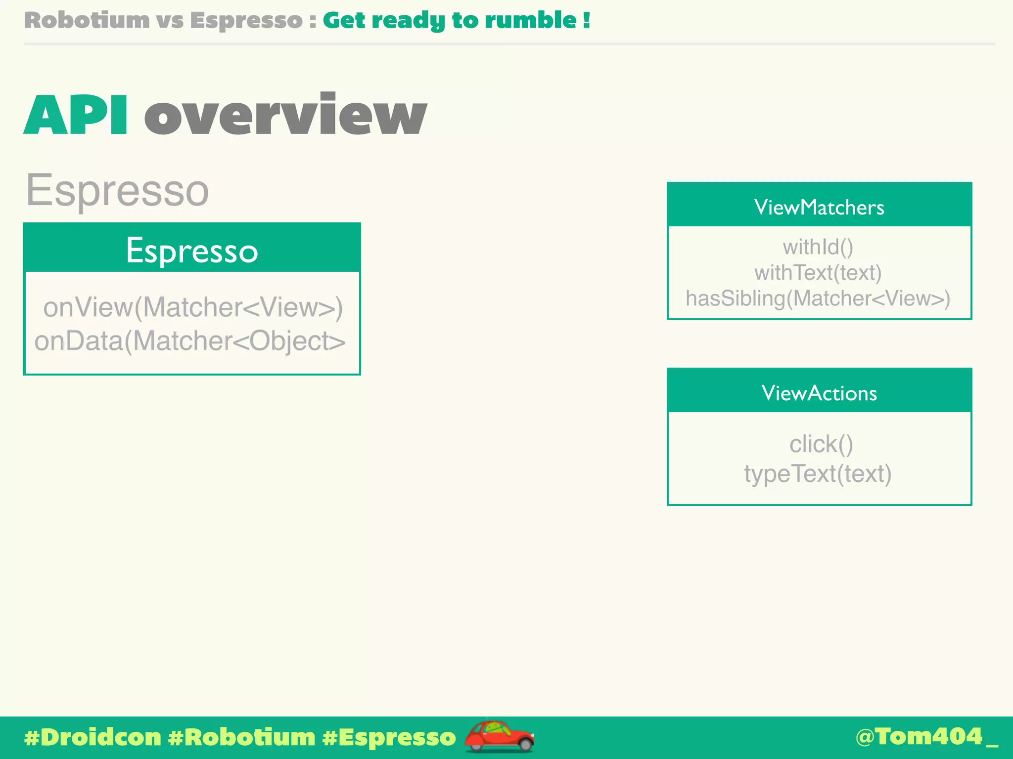 Robotium vs Espresso : Get ready to rumble ! 
API overview 
ViewMatchers Espresso 
Espresso 
onView(Matcher<View>)! 
onData(Matcher<Object> 
#Droidcon #Robotium #Espresso 
withId()! 
withText(text)! 
hasSibling(Matcher<View>) 
ViewActions 
click()! 
typeText(text) 
@Tom404_ 
 