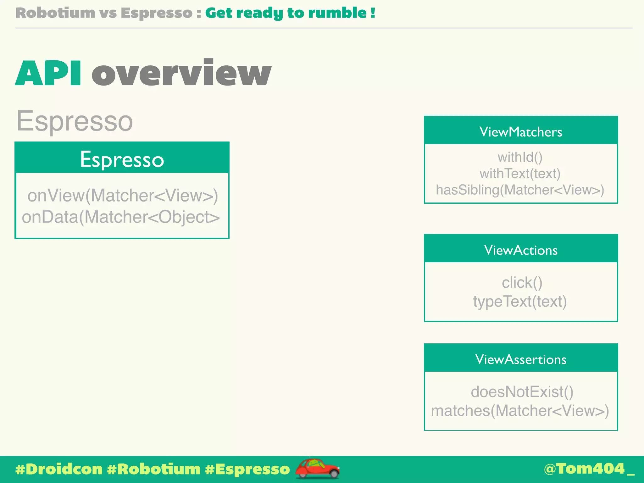 Robotium vs Espresso : Get ready to rumble ! 
API overview 
ViewMatchers Espresso 
Espresso 
onView(Matcher<View>)! 
onData(Matcher<Object> 
#Droidcon #Robotium #Espresso 
withId()! 
withText(text)! 
hasSibling(Matcher<View>) 
ViewActions 
click()! 
typeText(text) 
ViewAssertions 
doesNotExist()! 
matches(Matcher<View>) 
@Tom404_ 
 