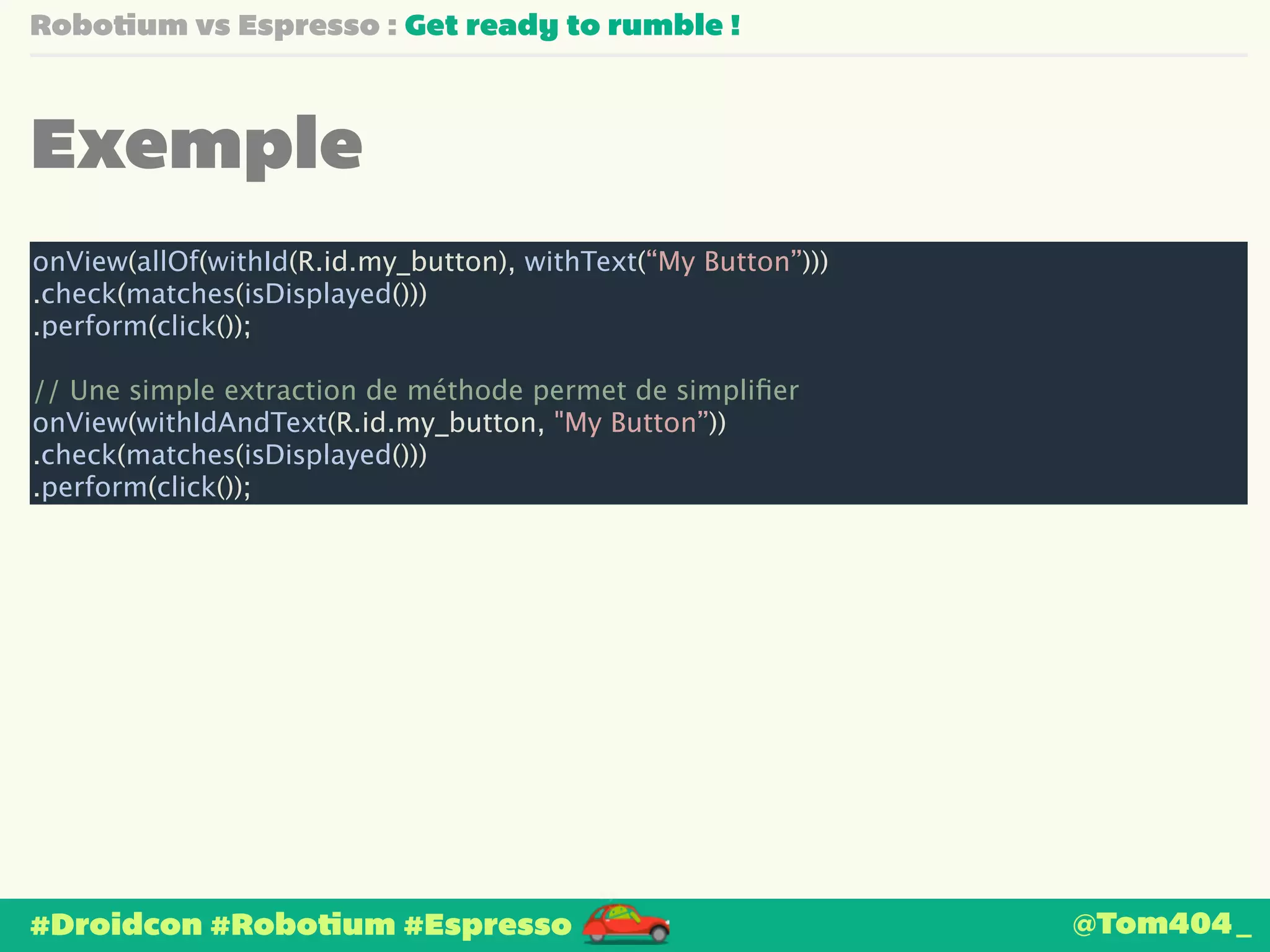 Robotium vs Espresso : Get ready to rumble ! 
Exemple 
onView(allOf(withId(R.id.my_button), withText(“My Button”))) 
.check(matches(isDisplayed())) 
.perform(click()); 
! 
// Une simple extraction de méthode permet de simplifier 
onView(withIdAndText(R.id.my_button, "My Button”)) 
.check(matches(isDisplayed())) 
.perform(click()); 
#Droidcon #Robotium #Espresso 
@Tom404_ 
 