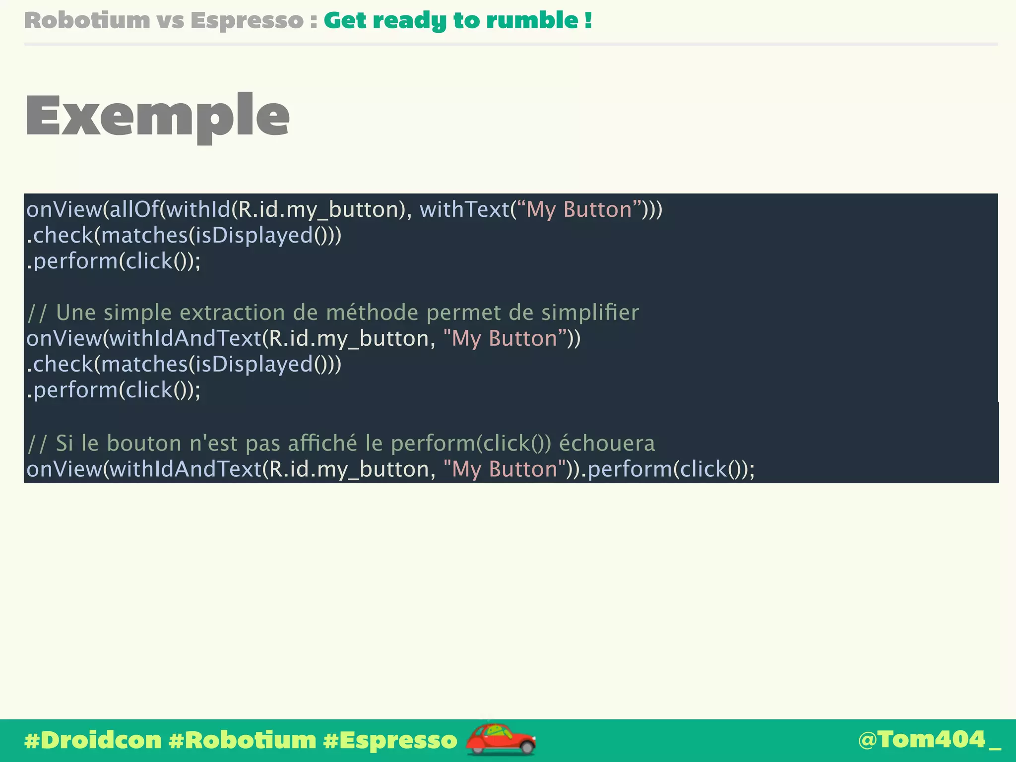 Robotium vs Espresso : Get ready to rumble ! 
Exemple 
onView(allOf(withId(R.id.my_button), withText(“My Button”))) 
.check(matches(isDisplayed())) 
.perform(click()); 
! 
// Une simple extraction de méthode permet de simplifier 
onView(withIdAndText(R.id.my_button, "My Button”)) 
.check(matches(isDisplayed())) 
.perform(click()); 
! 
// Si le bouton n'est pas affiché le perform(click()) échouera 
onView(withIdAndText(R.id.my_button, "My Button")).perform(click()); 
#Droidcon #Robotium #Espresso 
@Tom404_ 
 