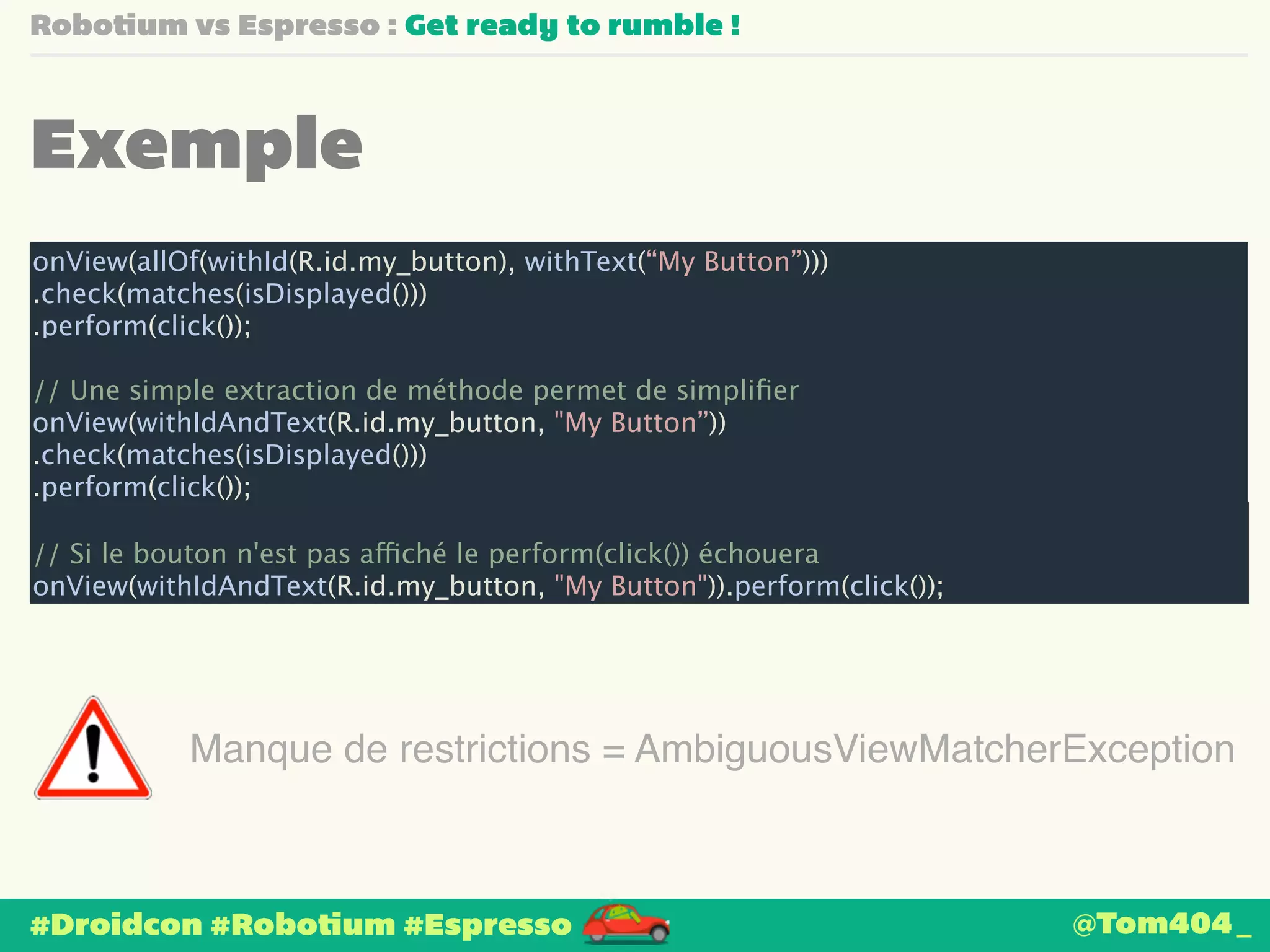 Robotium vs Espresso : Get ready to rumble ! 
Exemple 
onView(allOf(withId(R.id.my_button), withText(“My Button”))) 
.check(matches(isDisplayed())) 
.perform(click()); 
! 
// Une simple extraction de méthode permet de simplifier 
onView(withIdAndText(R.id.my_button, "My Button”)) 
.check(matches(isDisplayed())) 
.perform(click()); 
! 
// Si le bouton n'est pas affiché le perform(click()) échouera 
onView(withIdAndText(R.id.my_button, "My Button")).perform(click()); 
Manque de restrictions = AmbiguousViewMatcherException 
#Droidcon #Robotium #Espresso 
@Tom404_ 
 