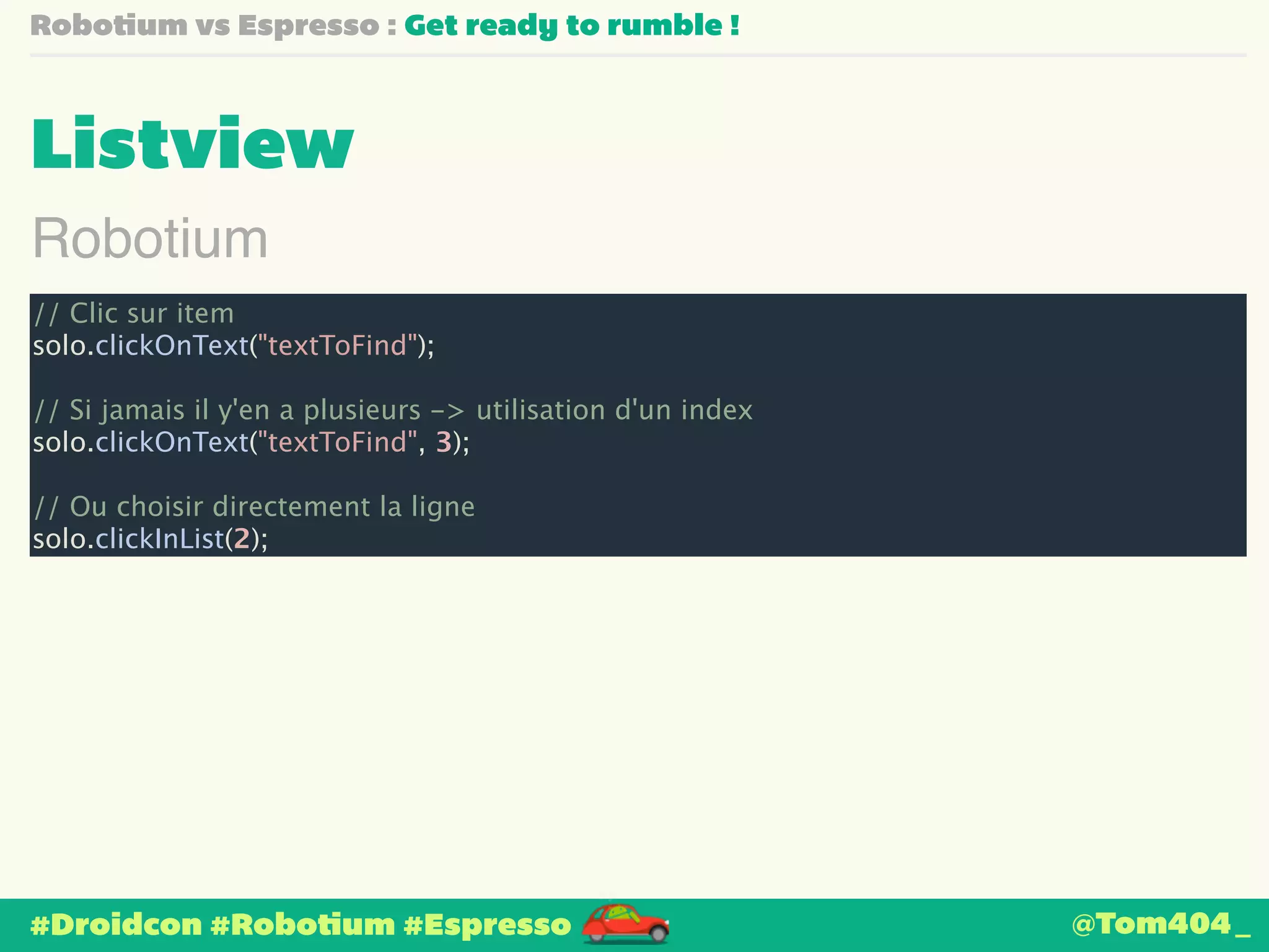Robotium vs Espresso : Get ready to rumble ! 
Listview 
Robotium 
// Clic sur item 
solo.clickOnText("textToFind"); 
! 
// Si jamais il y'en a plusieurs -> utilisation d'un index 
solo.clickOnText("textToFind", 3); 
! 
// Ou choisir directement la ligne 
solo.clickInList(2); 
#Droidcon #Robotium #Espresso 
@Tom404_ 
 