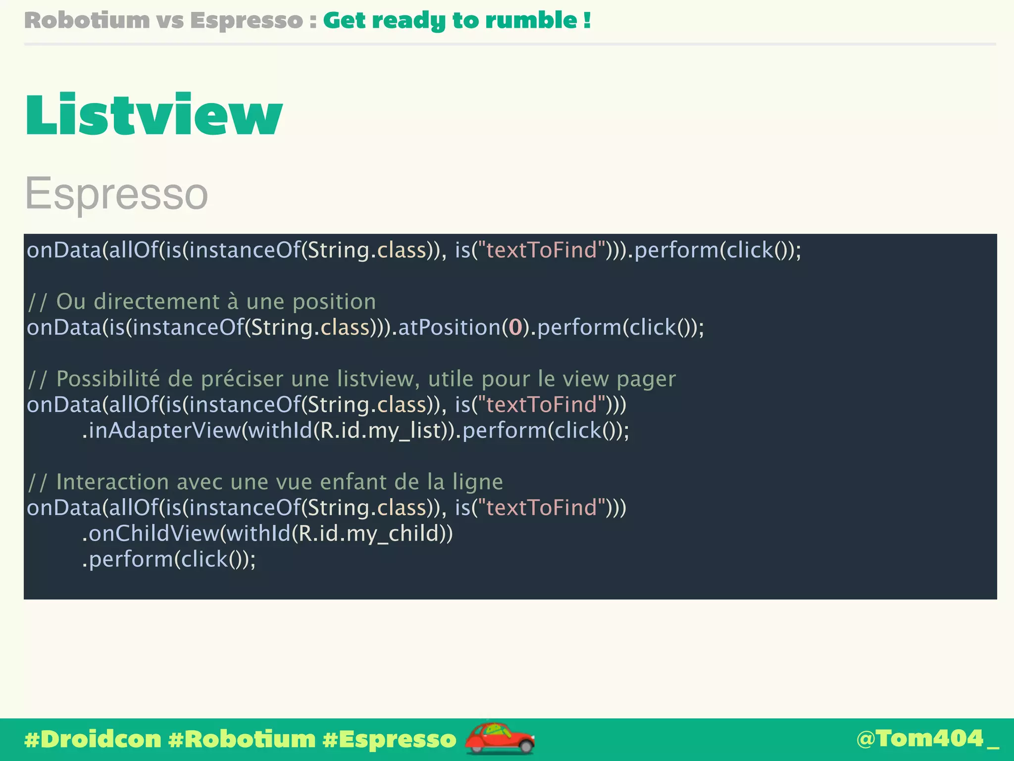 Robotium vs Espresso : Get ready to rumble ! 
Listview 
Espresso 
onData(allOf(is(instanceOf(String.class)), is("textToFind"))).perform(click()); 
! 
// Ou directement à une position 
onData(is(instanceOf(String.class))).atPosition(0).perform(click()); 
! 
// Possibilité de préciser une listview, utile pour le view pager 
onData(allOf(is(instanceOf(String.class)), is("textToFind"))) 
.inAdapterView(withId(R.id.my_list)).perform(click()); 
! 
// Interaction avec une vue enfant de la ligne 
onData(allOf(is(instanceOf(String.class)), is("textToFind"))) 
.onChildView(withId(R.id.my_child)) 
.perform(click()); 
#Droidcon #Robotium #Espresso 
@Tom404_ 
 