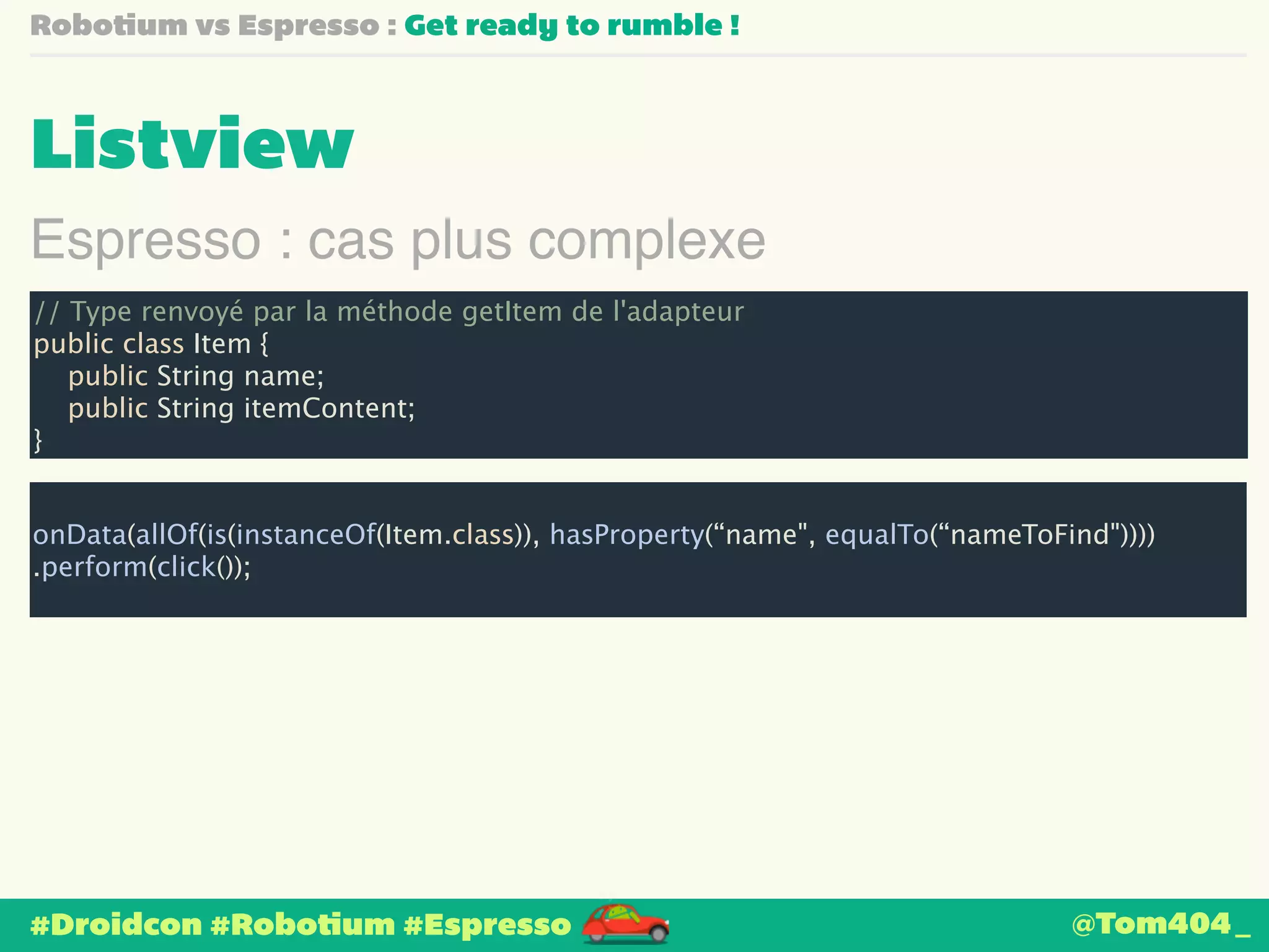 Robotium vs Espresso : Get ready to rumble ! 
Listview 
Espresso : cas plus complexe 
// Type renvoyé par la méthode getItem de l'adapteur 
public class Item { 
public String name; 
public String itemContent; 
} 
! 
onData(allOf(is(instanceOf(Item.class)), hasProperty(“name", equalTo(“nameToFind")))) 
.perform(click()); 
#Droidcon #Robotium #Espresso 
@Tom404_ 
 
