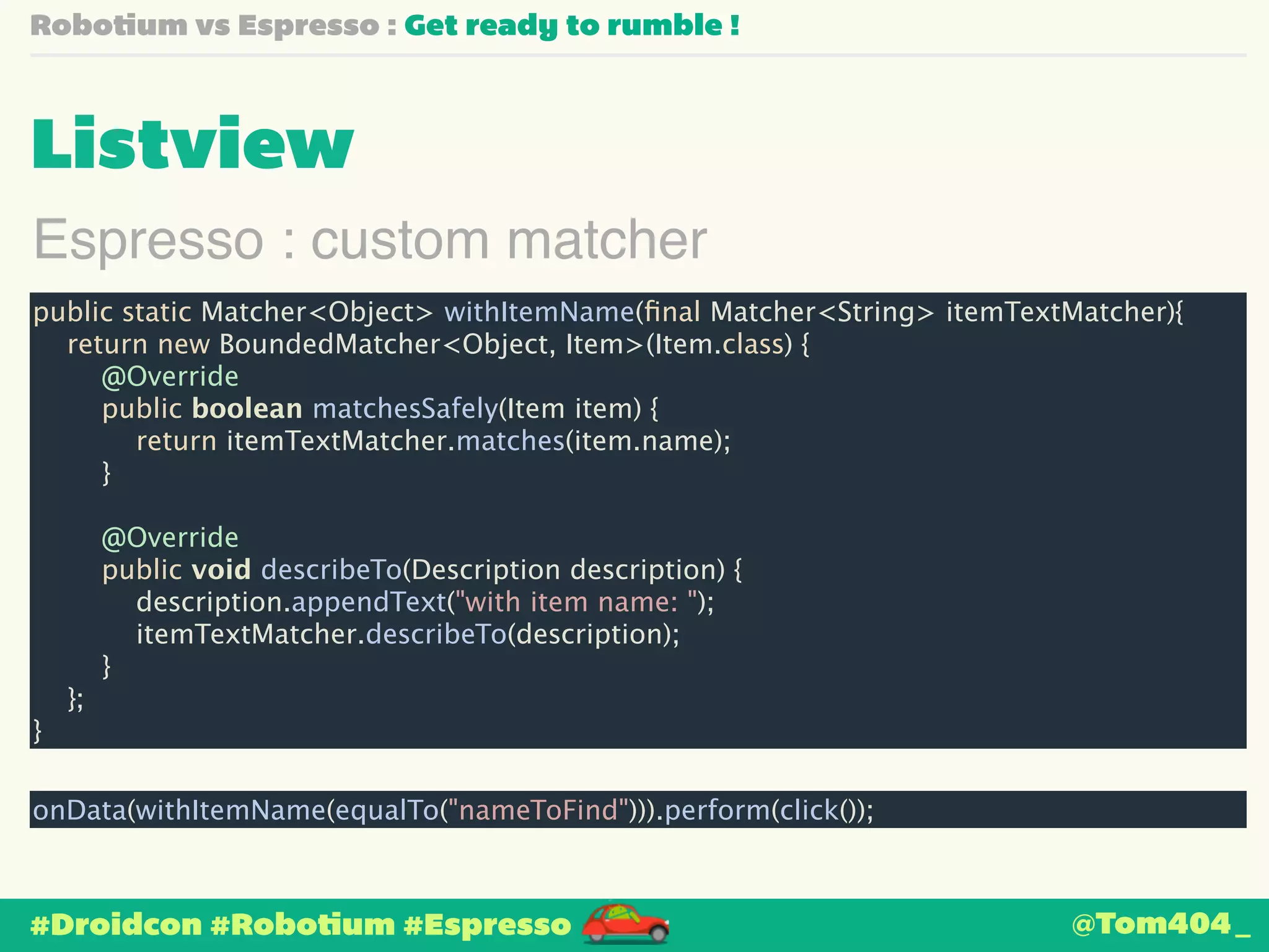 Robotium vs Espresso : Get ready to rumble ! 
Listview 
Espresso : custom matcher 
public static Matcher<Object> withItemName(final Matcher<String> itemTextMatcher){ 
return new BoundedMatcher<Object, Item>(Item.class) { 
@Override 
public boolean matchesSafely(Item item) { 
return itemTextMatcher.matches(item.name); 
} 
! 
@Override 
public void describeTo(Description description) { 
description.appendText("with item name: "); 
itemTextMatcher.describeTo(description); 
} 
}; 
} 
onData(withItemName(equalTo("nameToFind"))).perform(click()); 
#Droidcon #Robotium #Espresso 
@Tom404_ 
 