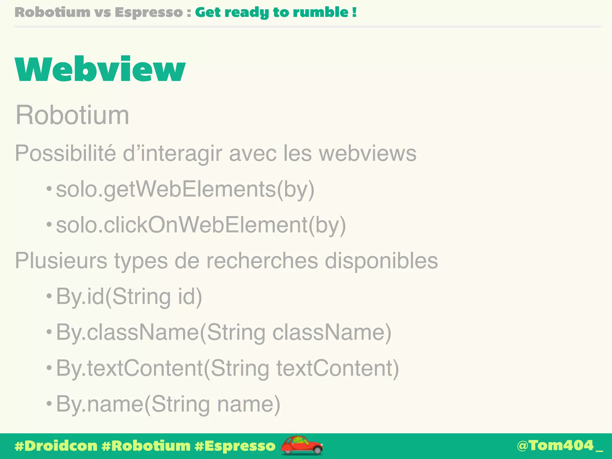 Robotium vs Espresso : Get ready to rumble ! 
Webview 
Robotium 
Possibilité d’interagir avec les webviews 
•solo.getWebElements(by) 
•solo.clickOnWebElement(by) 
Plusieurs types de recherches disponibles 
•By.id(String id) 
•By.className(String className) 
•By.textContent(String textContent) 
•By.name(String name) 
#Droidcon #Robotium #Espresso 
@Tom404_ 
 