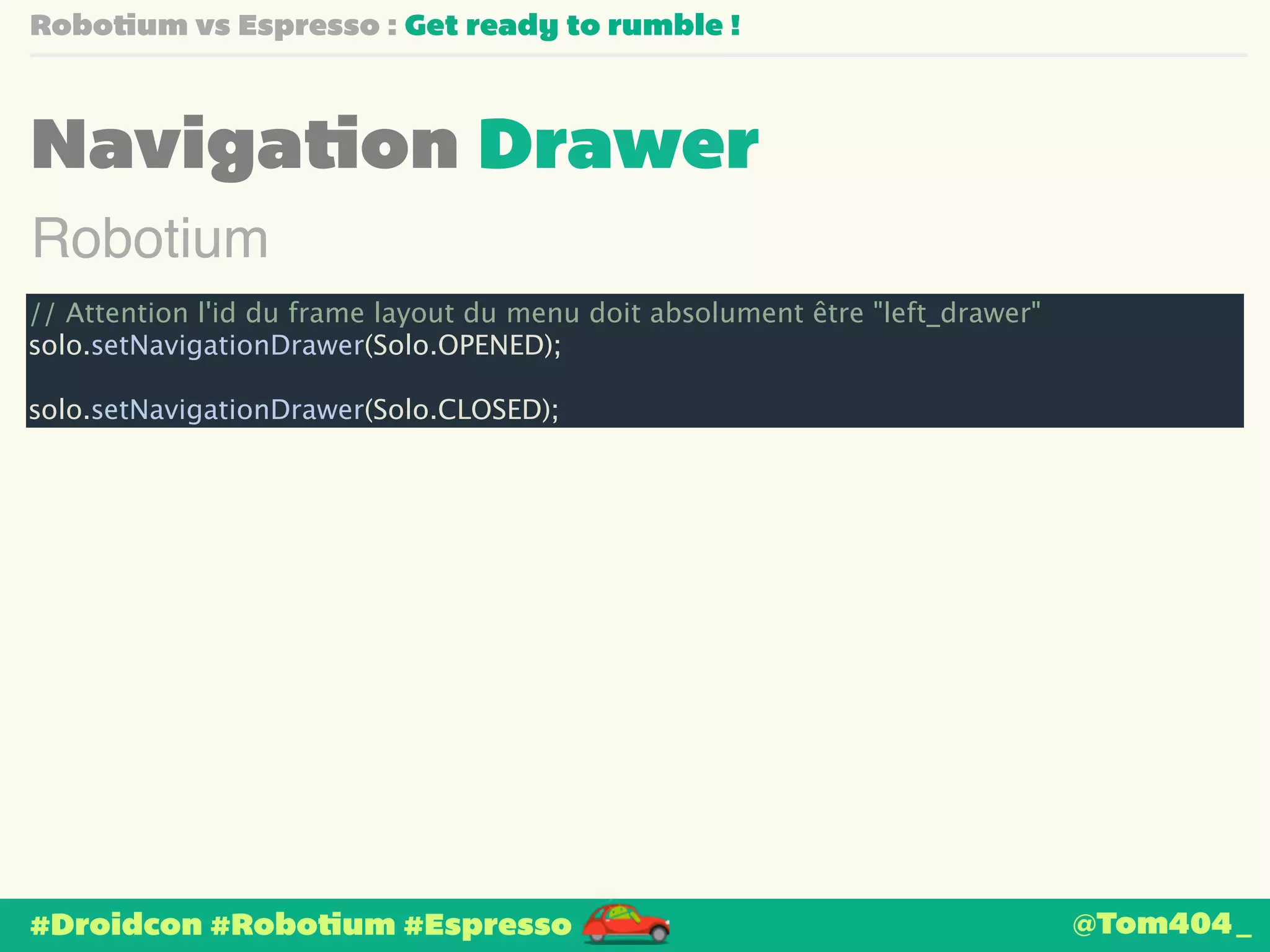 Robotium vs Espresso : Get ready to rumble ! 
Navigation Drawer 
Robotium 
// Attention l'id du frame layout du menu doit absolument être "left_drawer" 
solo.setNavigationDrawer(Solo.OPENED); 
! 
solo.setNavigationDrawer(Solo.CLOSED); 
#Droidcon #Robotium #Espresso 
@Tom404_ 
 