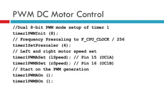 PWM DC Motor Control //Dual 8-bit PWM mode setup of timer 1 timer1PWMInit (8); // Frequency Prescaling to F_CPU_CLOCK / 256 timer1SetPrescaler (4); // Left and right motor speed set timer1PWMASet (lSpeed); // Pin 15 (OC1A) timer1PWMBSet (rSpeed); // Pin 16 (OC1B) // Start on the PWM generation timer1PWMAOn (); timer1PWMBOn (); 