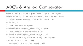 ADC’s & Analog Comparator DDRA = 0x00; // Configure Port A (ADC) as Input PORTA = 0x00;// Disable internal pull up resistors // Initialize Analog to Digital Converter a2dInit(); // Set conversion speed a2dSetPrescaler(ADC_PRESCALE_DIV32); // Set analog voltage reference a2dSetReference(ADC_REFERENCE_AVCC); // Acquire analog data into digital format for (i = 0; i < 8; i ++) adcData [i] = a2dConvert8bit(i); 