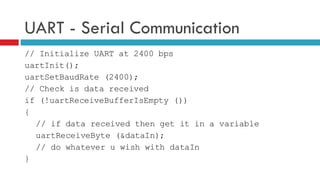 UART - Serial Communication // Initialize UART at 2400 bps uartInit(); uartSetBaudRate (2400); // Check is data received if (!uartReceiveBufferIsEmpty ()) { // if data received then get it in a variable uartReceiveByte (&dataIn); // do whatever u wish with dataIn } 