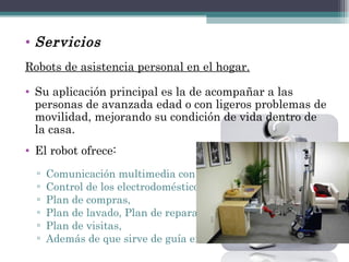 Servicios Robots de asistencia personal en el hogar. Su aplicación principal es la de acompañar a las personas de avanzada edad o con ligeros problemas de movilidad, mejorando su condición de vida dentro de la casa.  El robot ofrece:  Comunicación multimedia con el usuario,  Control de los electrodomésticos de la casa,  Plan de compras,  Plan de lavado, Plan de reparaciones y  Plan de visitas,  Además de que sirve de guía en la casa 