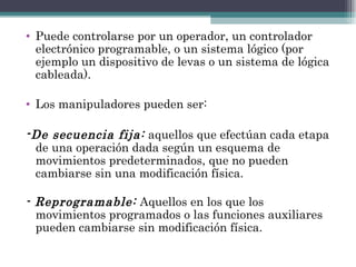 Puede controlarse por un operador, un controlador electrónico programable, o un sistema lógico (por ejemplo un dispositivo de levas o un sistema de lógica cableada). Los manipuladores pueden ser:  - De secuencia fija:  aquellos que efectúan cada etapa de una operación dada según un esquema de movimientos predeterminados, que no pueden cambiarse sin una modificación física. - Reprogramable:  Aquellos en los que los movimientos programados o las funciones auxiliares pueden cambiarse sin modificación física. 