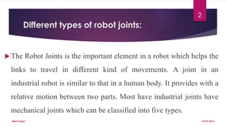 Different types of robot joints:
 The Robot Joints is the important element in a robot which helps the
links to travel in different kind of movements. A joint in an
industrial robot is similar to that in a human body. It provides with a
relative motion between two parts. Most have industrial joints have
mechanical joints which can be classified into five types.
10-09-2015Mech Dept.
2
 