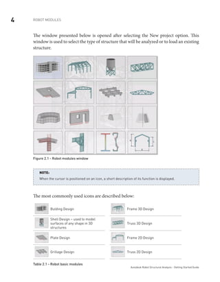 4 ROBOT MODULES
Autodesk Robot Structural Analysis - Getting Started Guide
The window presented below is opened after selecting the New project option. This
window is used to select the type of structure that will be analyzed or to load an existing
structure.
Figure 2.1 - Robot modules window
When the cursor is positioned on an icon, a short description of its function is displayed.
NOTE:
The most commonly used icons are described below:
Bulding Design Frame 3D Design
Shell Design – used to model
surfaces of any shape in 3D
structures
Truss 3D Design
Plate Design Frame 2D Design
Grillage Design Truss 2D Design
Table 2.1 - Robot basic modules
 
