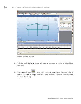 94 Model definition | Definition of loads for predefined load cases
Autodesk Robot Structural Analysis - Getting Started Guide
Figure 23 - LL2 load case view.
To define loads for11.	 WIND1 case select the 5th
load case in the list of defined load
cases field.
On the12.	 Bar tab press icon to open Uniform Load dialog, then type value of
load –1,5 [kN/m] in the pZ field, tick Coord. system – Local on, then click Add
and close the dialog.
 