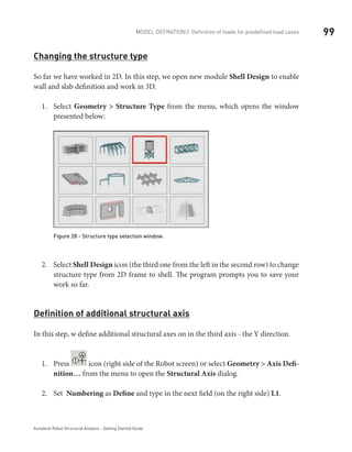 99Model definition | Definition of loads for predefined load cases
Autodesk Robot Structural Analysis - Getting Started Guide
Changing the structure type
So far we have worked in 2D. In this step, we open new module Shell Design to enable
wall and slab definition and work in 3D.
Select1.	 Geometry > Structure Type from the menu, which opens the window
presented below:
Figure 28 - Structure type selection window.
Select2.	 Shell Design icon (the third one from the left in the second row) to change
structure type from 2D frame to shell. The program prompts you to save your
work so far.
Definition of additional structural axis
In this step, w define additional structural axes on in the third axis - the Y direction.
Press1.	 icon (right side of the Robot screen) or select Geometry > Axis Defi-
nition… from the menu to open the Structural Axis dialog.
Set2.	 Numbering as Define and type in the next field (on the right side) L1.
 