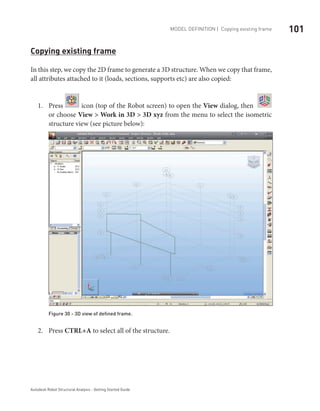 101Model definition | Copying existing frame
Autodesk Robot Structural Analysis - Getting Started Guide
Copying existing frame
In this step, we copy the 2D frame to generate a 3D structure. When we copy that frame,
all attributes attached to it (loads, sections, supports etc) are also copied:
Press1.	 icon (top of the Robot screen) to open the View dialog, then
or choose View > Work in 3D > 3D xyz from the menu to select the isometric
structure view (see picture below):
Figure 30 - 3D view of defined frame.
Press2.	 CTRL+A to select all of the structure.
 